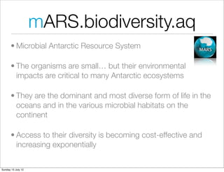 mARS.biodiversity.aq
       • Microbial Antarctic Resource System

       • The organisms are small… but their environmental
         impacts are critical to many Antarctic ecosystems

       • They are the dominant and most diverse form of life in the
         oceans and in the various microbial habitats on the
         continent

       • Access to their diversity is becoming cost-effective and
         increasing exponentially

Sunday 15 July 12
 