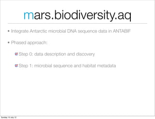 mars.biodiversity.aq
       • Integrate Antarctic microbial DNA sequence data in ANTABIF

       • Phased approach:

                    Step 0: data description and discovery

                    Step 1: microbial sequence and habitat metadata




Sunday 15 July 12
 