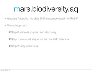 mars.biodiversity.aq
       • Integrate Antarctic microbial DNA sequence data in ANTABIF

       • Phased approach:

                    Step 0: data description and discovery

                    Step 1: microbial sequence and habitat metadata

                    Step 2: sequence data




Sunday 15 July 12
 