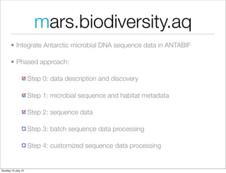 mars.biodiversity.aq
       • Integrate Antarctic microbial DNA sequence data in ANTABIF

       • Phased approach:

                    Step 0: data description and discovery

                    Step 1: microbial sequence and habitat metadata

                    Step 2: sequence data

                    Step 3: batch sequence data processing

                    Step 4: customized sequence data processing


Sunday 15 July 12
 