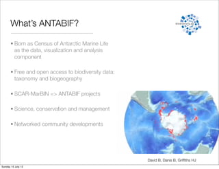 What’s ANTABIF?

       • Born as Census of Antarctic Marine Life
         as the data, visualization and analysis
         component

       • Free and open access to biodiversity data:
         taxonomy and biogeography

       • SCAR-MarBIN => ANTABIF projects

       • Science, conservation and management

       • Networked community developments




                                                      David B, Danis B, Grifﬁths HJ
Sunday 15 July 12
 