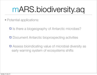 mARS.biodiversity.aq
       • Potential applications:

                    Is there a biogeography of Antarctic microbes?

                    Document Antarctic bioprospecting activities

                     Assess bioindicating value of microbial diversity as
                    early warning system of ecosystems shifts




Sunday 15 July 12
 
