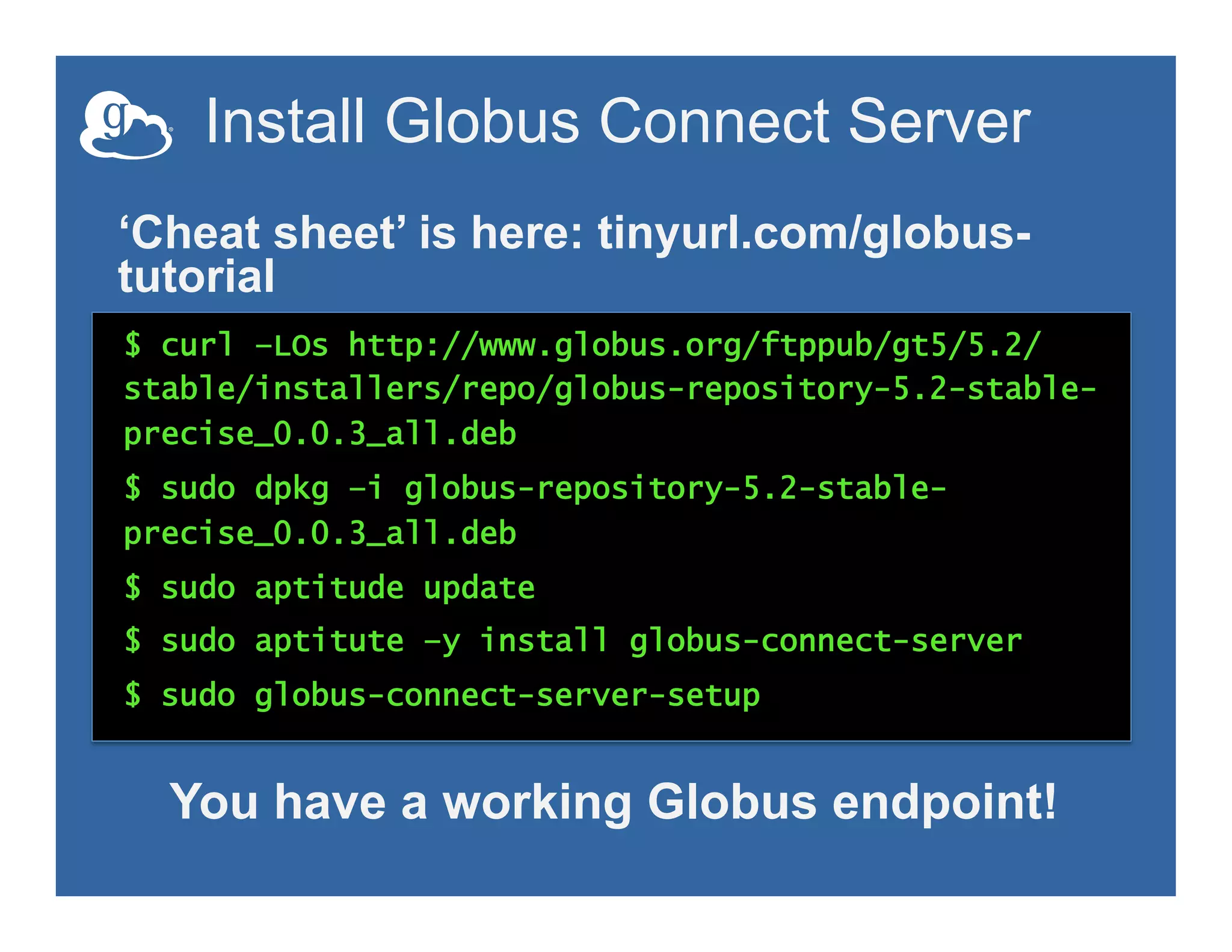 Install Globus Connect Server
$ curl –LOs http://www.globus.org/ftppub/gt5/5.2/
stable/installers/repo/globus-repository-5.2-stable-
precise_0.0.3_all.deb
$ sudo dpkg –i globus-repository-5.2-stable-
precise_0.0.3_all.deb
$ sudo aptitude update
$ sudo aptitute –y install globus-connect-server
$ sudo globus-connect-server-setup
‘Cheat sheet’ is here: tinyurl.com/globus-
tutorial
You have a working Globus endpoint!
 