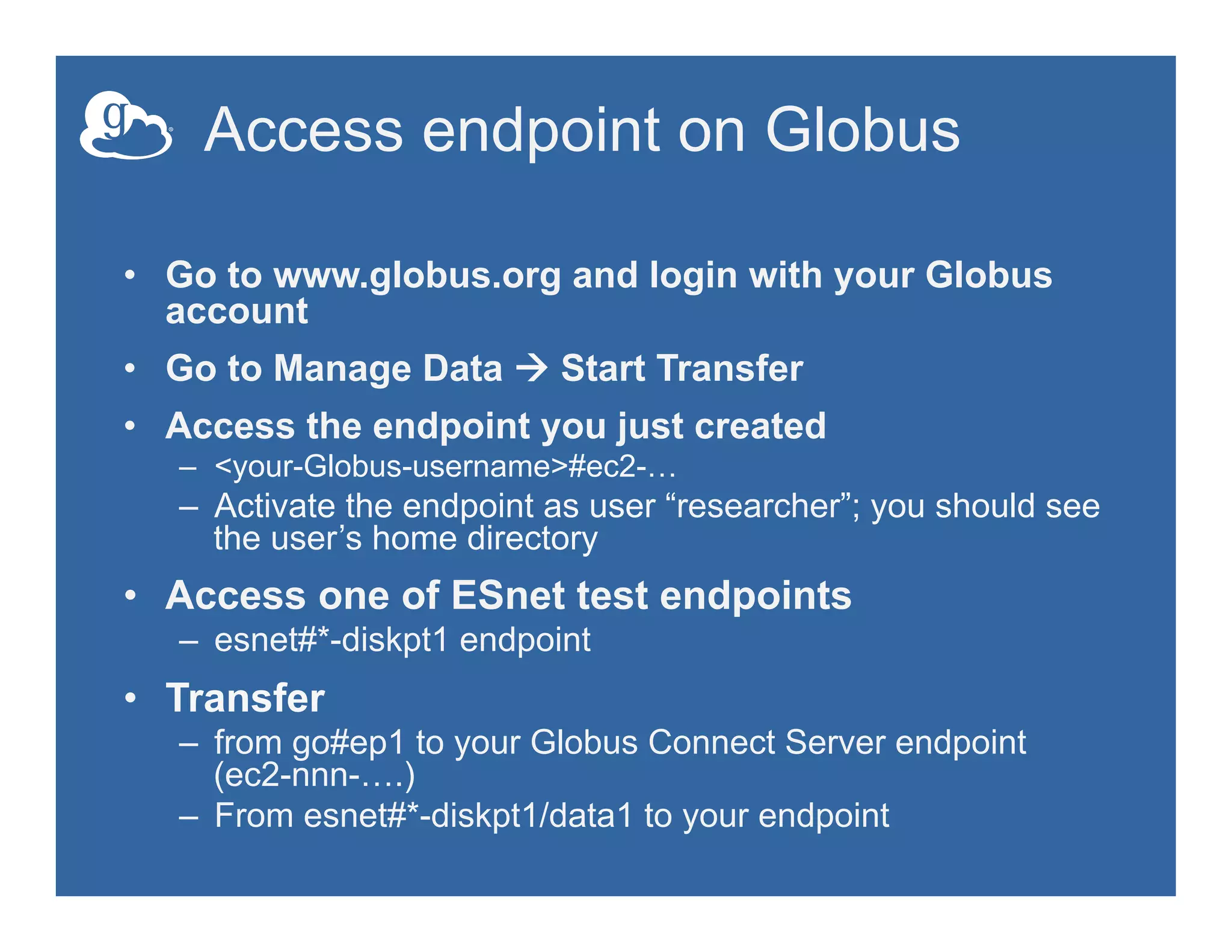 Access endpoint on Globus
•  Go to www.globus.org and login with your Globus
account
•  Go to Manage Data à Start Transfer
•  Access the endpoint you just created
–  <your-Globus-username>#ec2-…
–  Activate the endpoint as user “researcher”; you should see
the user’s home directory
•  Access one of ESnet test endpoints
–  esnet#*-diskpt1 endpoint
•  Transfer
–  from go#ep1 to your Globus Connect Server endpoint
(ec2-nnn-….)
–  From esnet#*-diskpt1/data1 to your endpoint
 