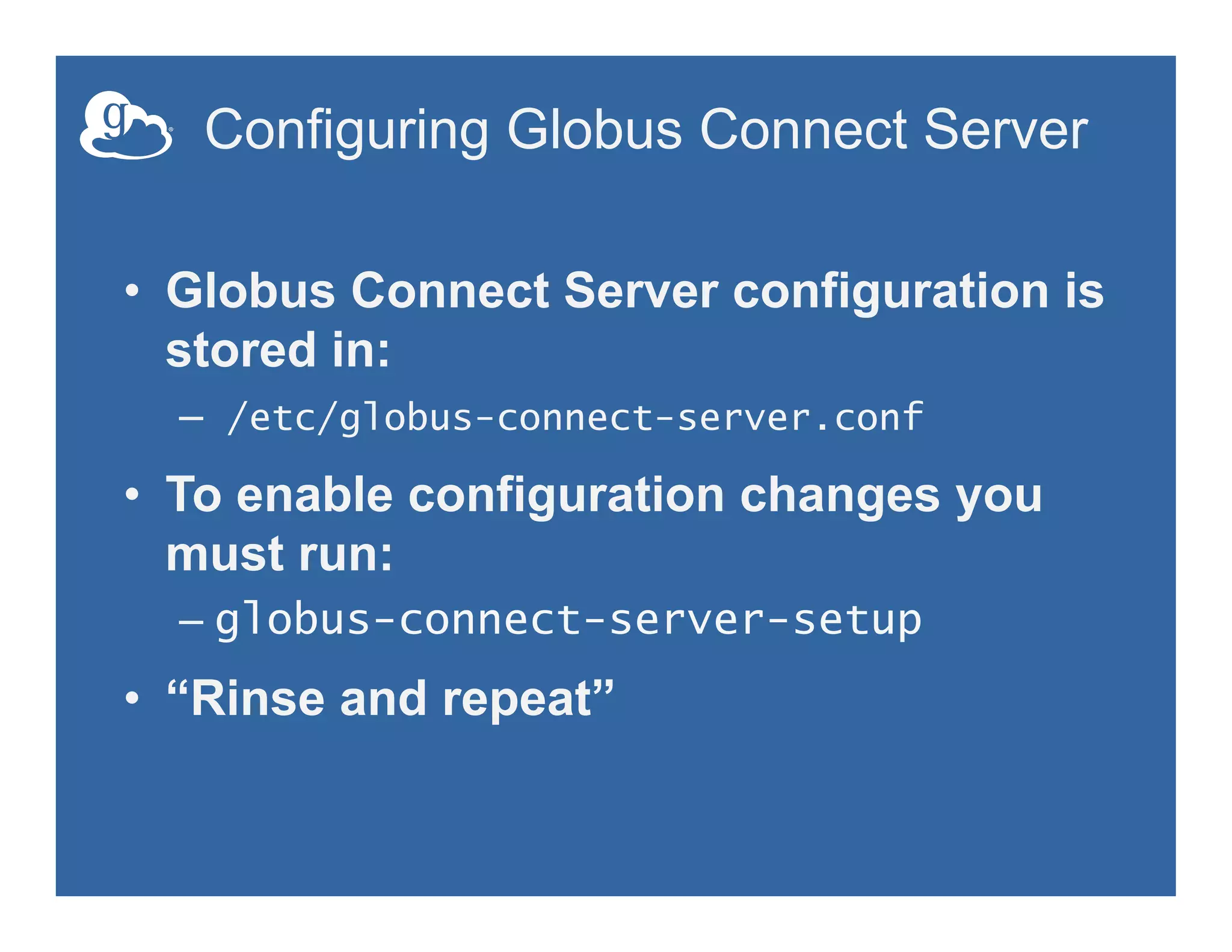 Configuring Globus Connect Server
•  Globus Connect Server configuration is
stored in:
–  /etc/globus-connect-server.conf
•  To enable configuration changes you
must run:
– globus-connect-server-setup
•  “Rinse and repeat”
 