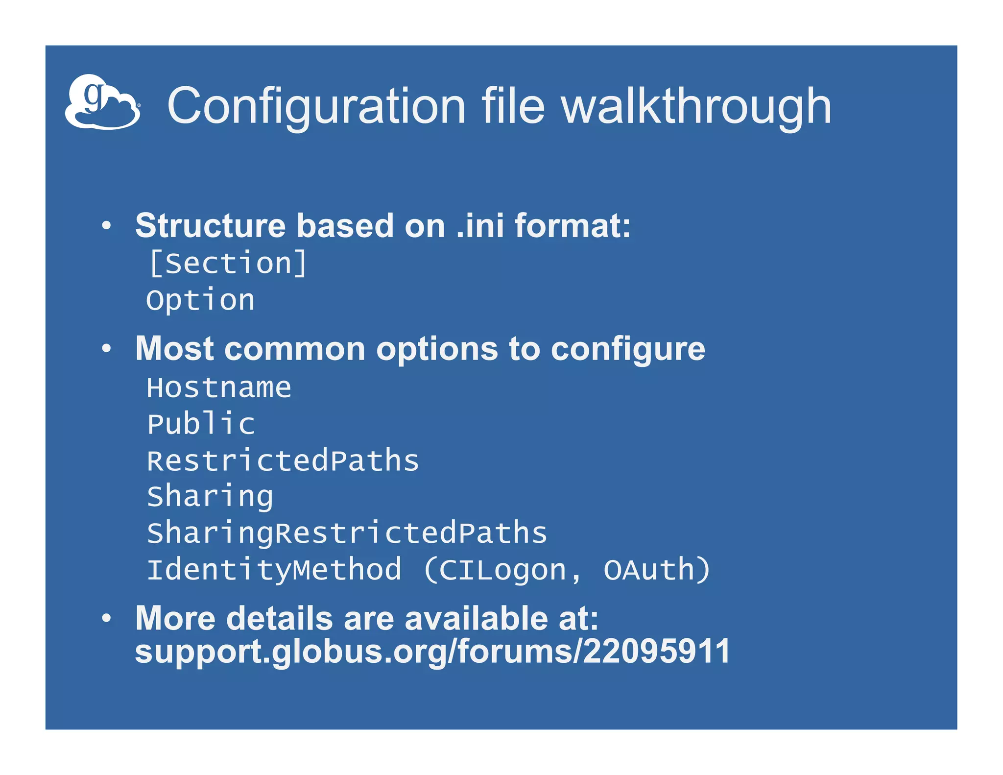 Configuration file walkthrough
•  Structure based on .ini format:
[Section]
Option
•  Most common options to configure
Hostname
Public
RestrictedPaths
Sharing
SharingRestrictedPaths
IdentityMethod (CILogon, OAuth)
•  More details are available at:
support.globus.org/forums/22095911
 