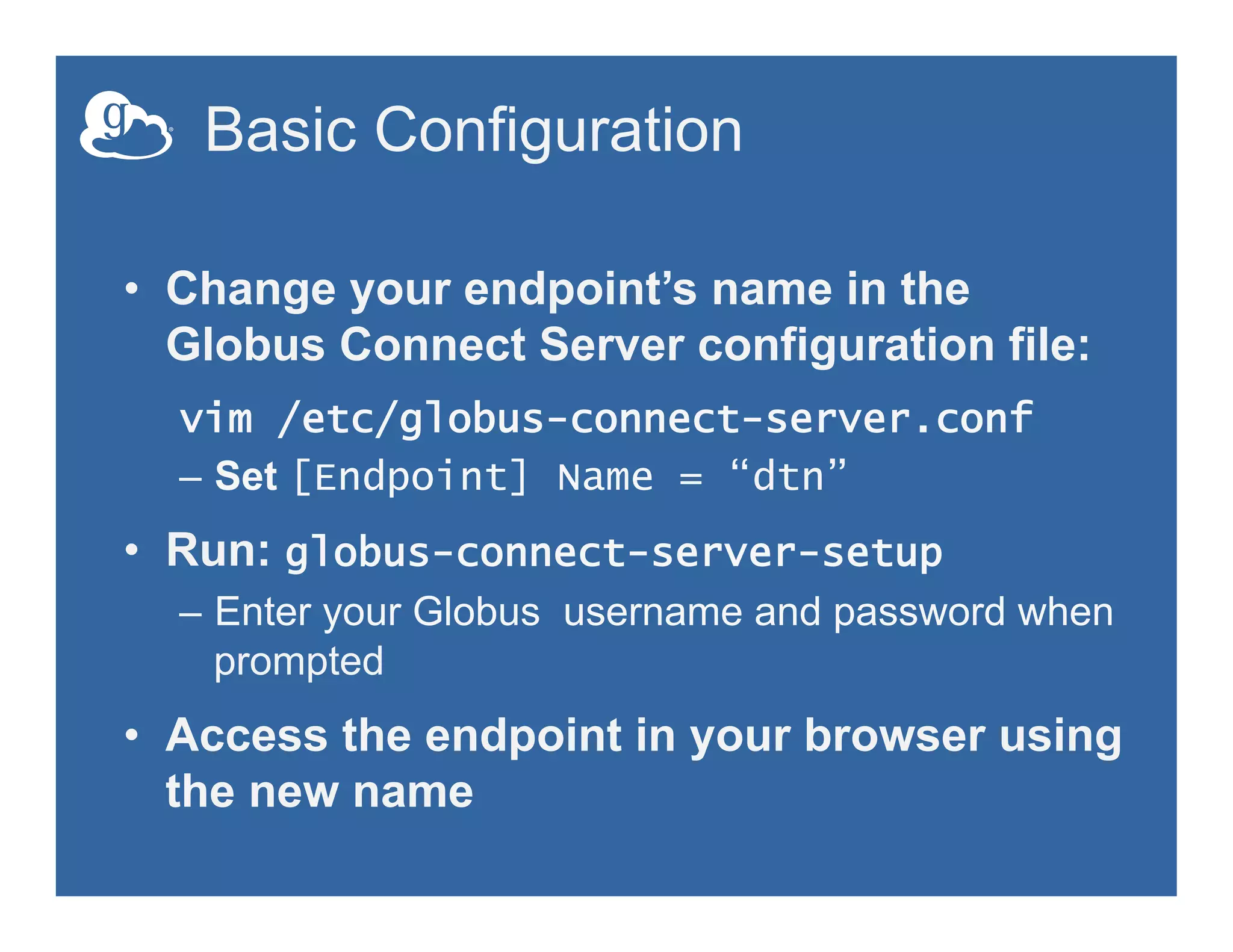 Basic Configuration
•  Change your endpoint’s name in the
Globus Connect Server configuration file:
vim /etc/globus-connect-server.conf
–  Set [Endpoint] Name = “dtn”
•  Run: globus-connect-server-setup
–  Enter your Globus username and password when
prompted
•  Access the endpoint in your browser using
the new name
 