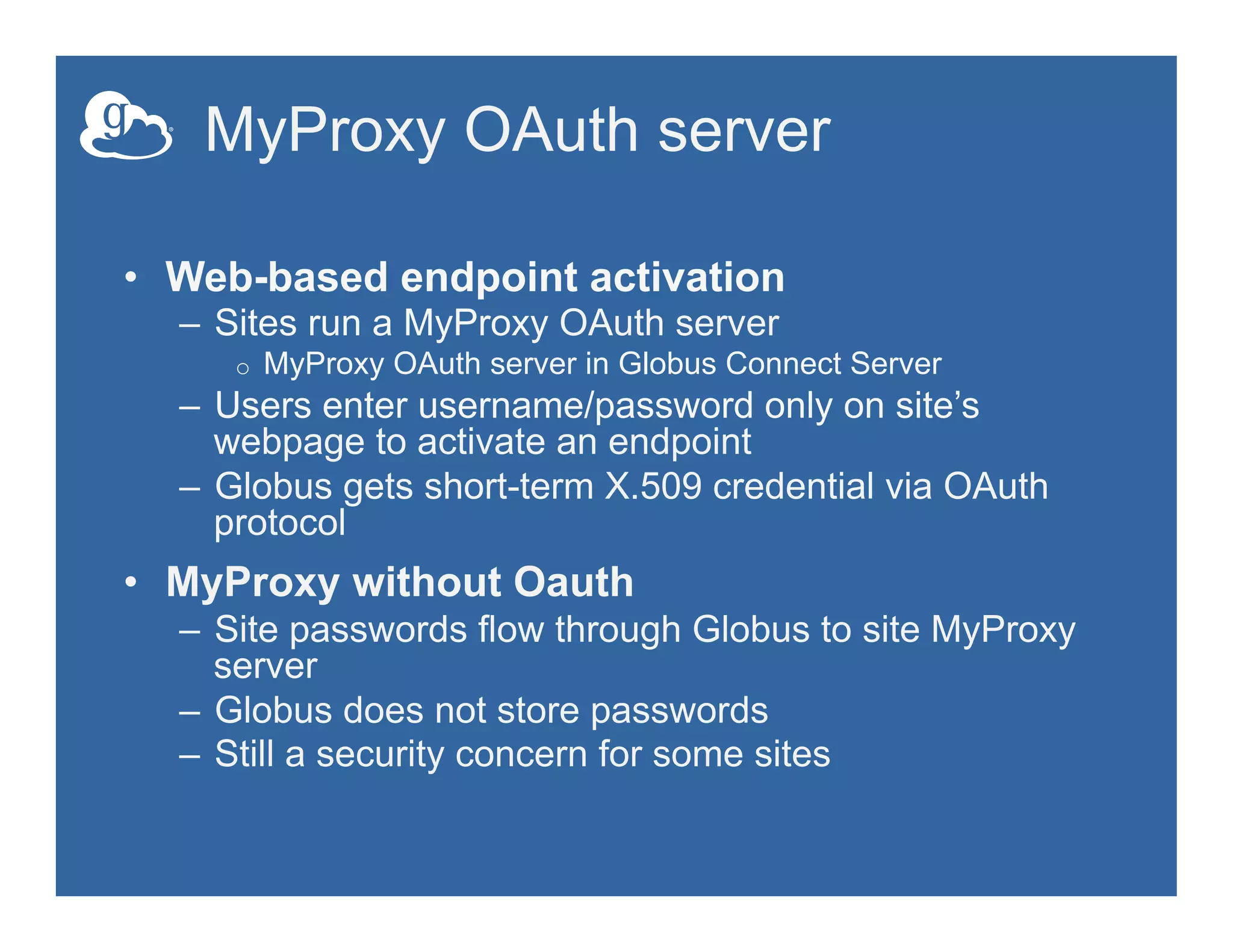 MyProxy OAuth server
•  Web-based endpoint activation
–  Sites run a MyProxy OAuth server
o  MyProxy OAuth server in Globus Connect Server
–  Users enter username/password only on site’s
webpage to activate an endpoint
–  Globus gets short-term X.509 credential via OAuth
protocol
•  MyProxy without Oauth
–  Site passwords flow through Globus to site MyProxy
server
–  Globus does not store passwords
–  Still a security concern for some sites
 