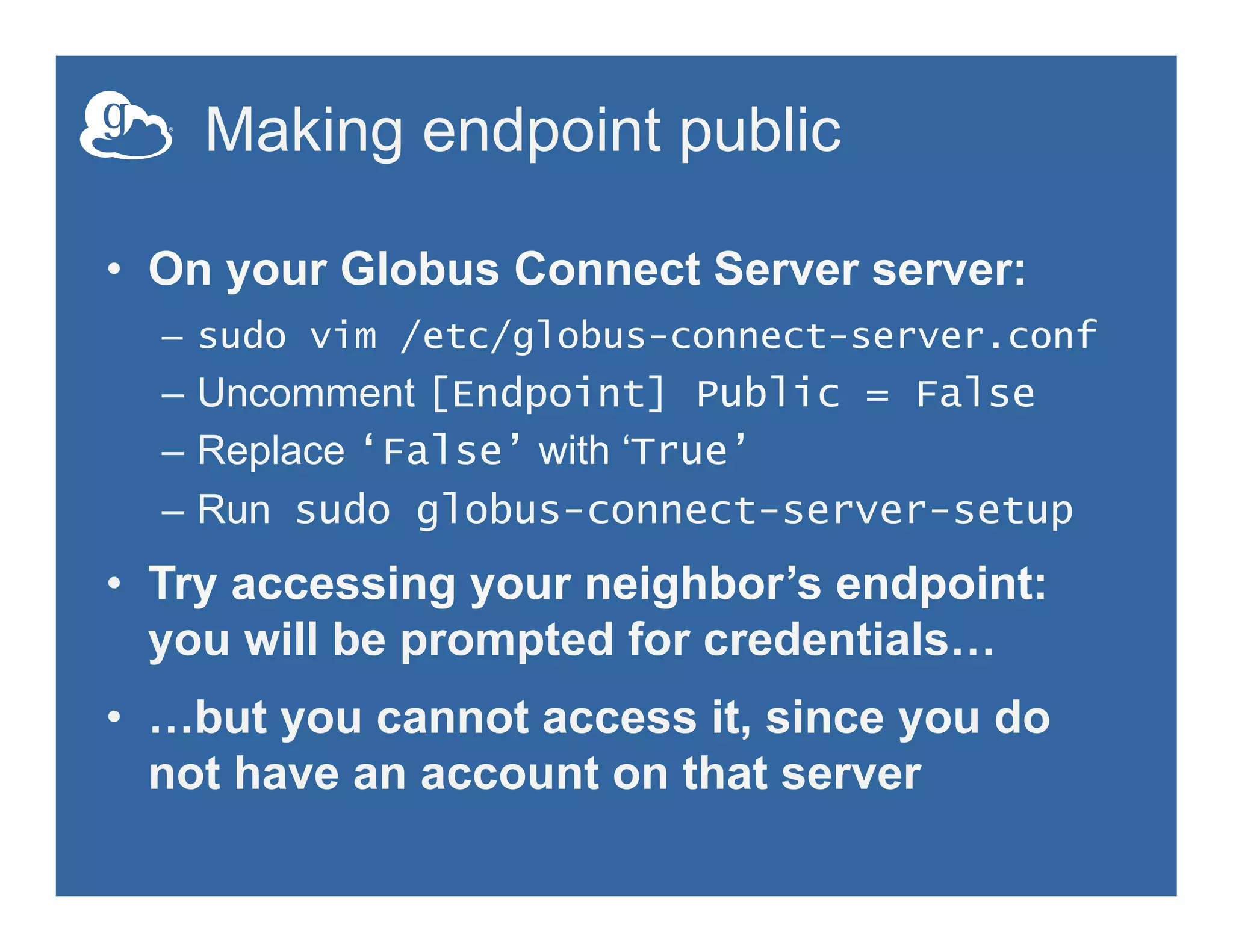 Making endpoint public
•  On your Globus Connect Server server:
–  sudo vim /etc/globus-connect-server.conf
–  Uncomment [Endpoint] Public = False
–  Replace ‘False’ with ‘True’
–  Run sudo globus-connect-server-setup
•  Try accessing your neighbor’s endpoint:
you will be prompted for credentials…
•  …but you cannot access it, since you do
not have an account on that server
 