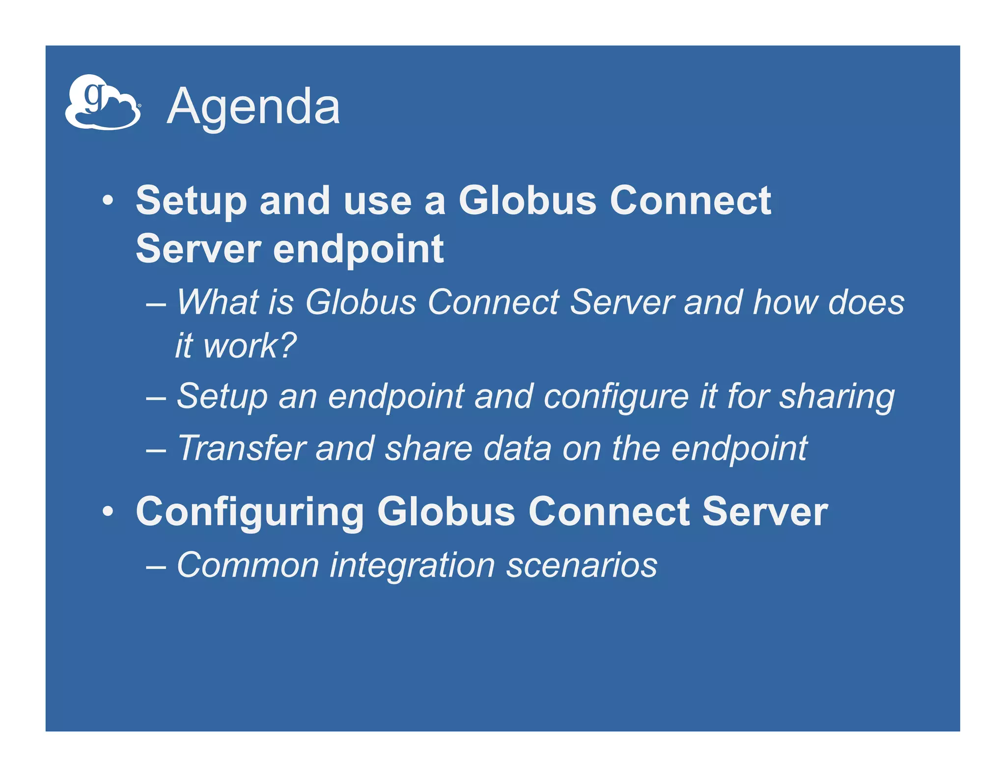 Agenda
•  Setup and use a Globus Connect
Server endpoint
– What is Globus Connect Server and how does
it work?
– Setup an endpoint and configure it for sharing
– Transfer and share data on the endpoint
•  Configuring Globus Connect Server
– Common integration scenarios
 