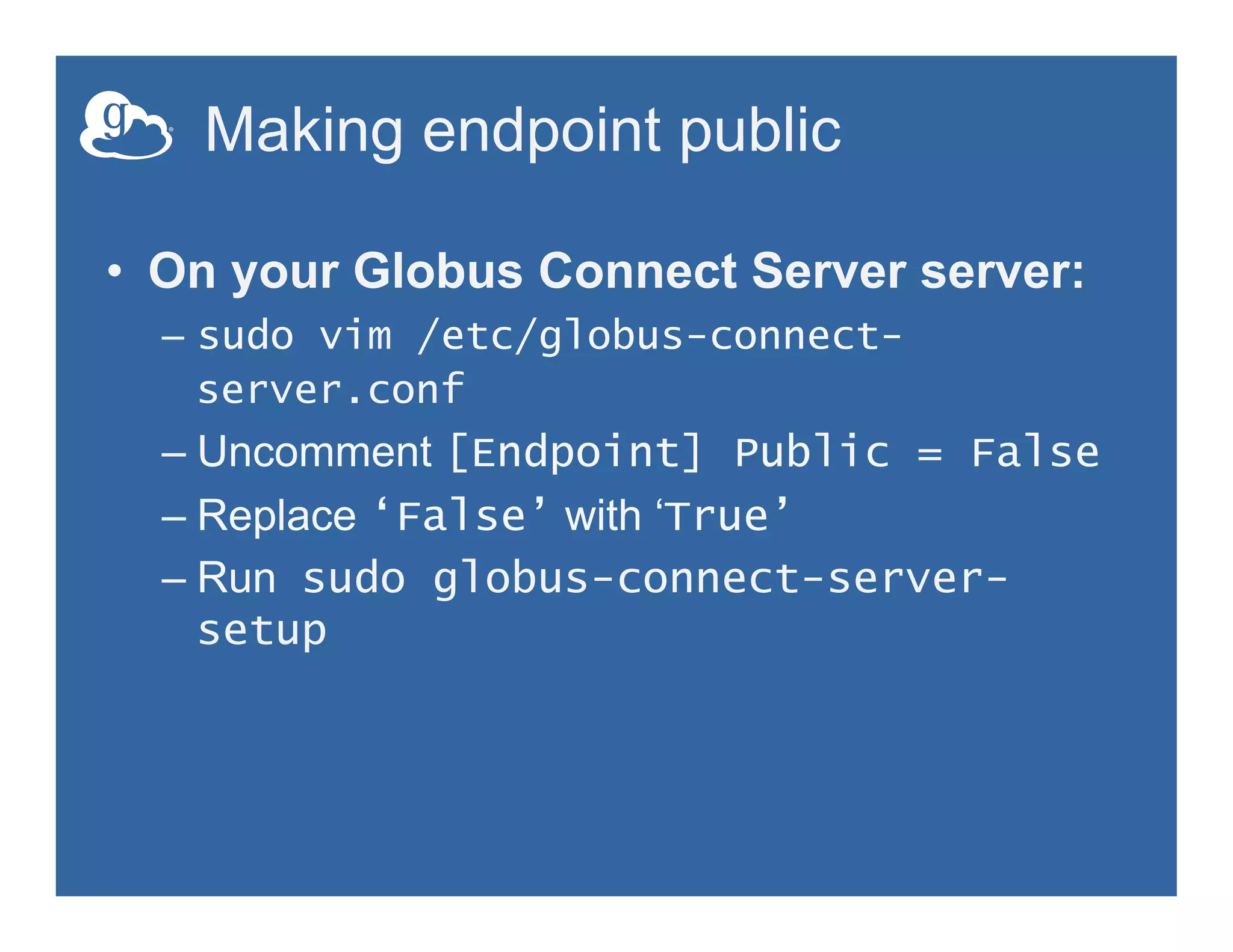 Making endpoint public
•  On your Globus Connect Server server:
–  sudo vim /etc/globus-connect-
server.conf
– Uncomment [Endpoint] Public = False
– Replace ‘False’ with ‘True’
– Run sudo globus-connect-server-
setup
 