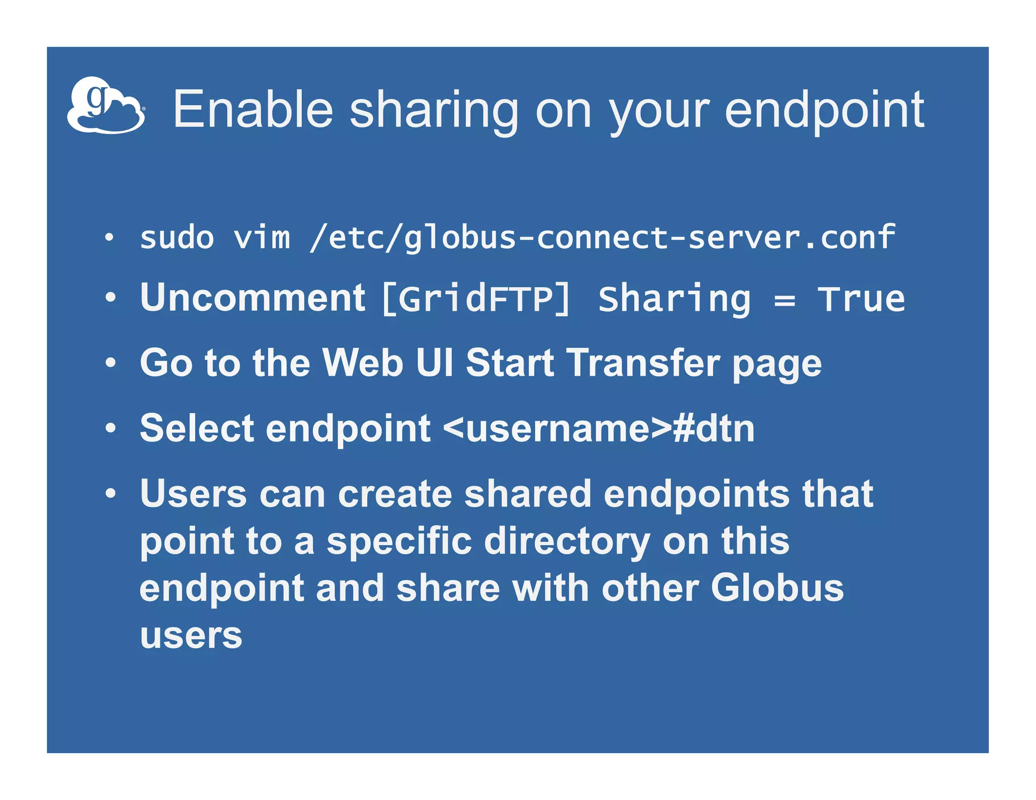 Enable sharing on your endpoint
•  sudo vim /etc/globus-connect-server.conf
•  Uncomment [GridFTP] Sharing = True
•  Go to the Web UI Start Transfer page
•  Select endpoint <username>#dtn
•  Users can create shared endpoints that
point to a specific directory on this
endpoint and share with other Globus
users
 