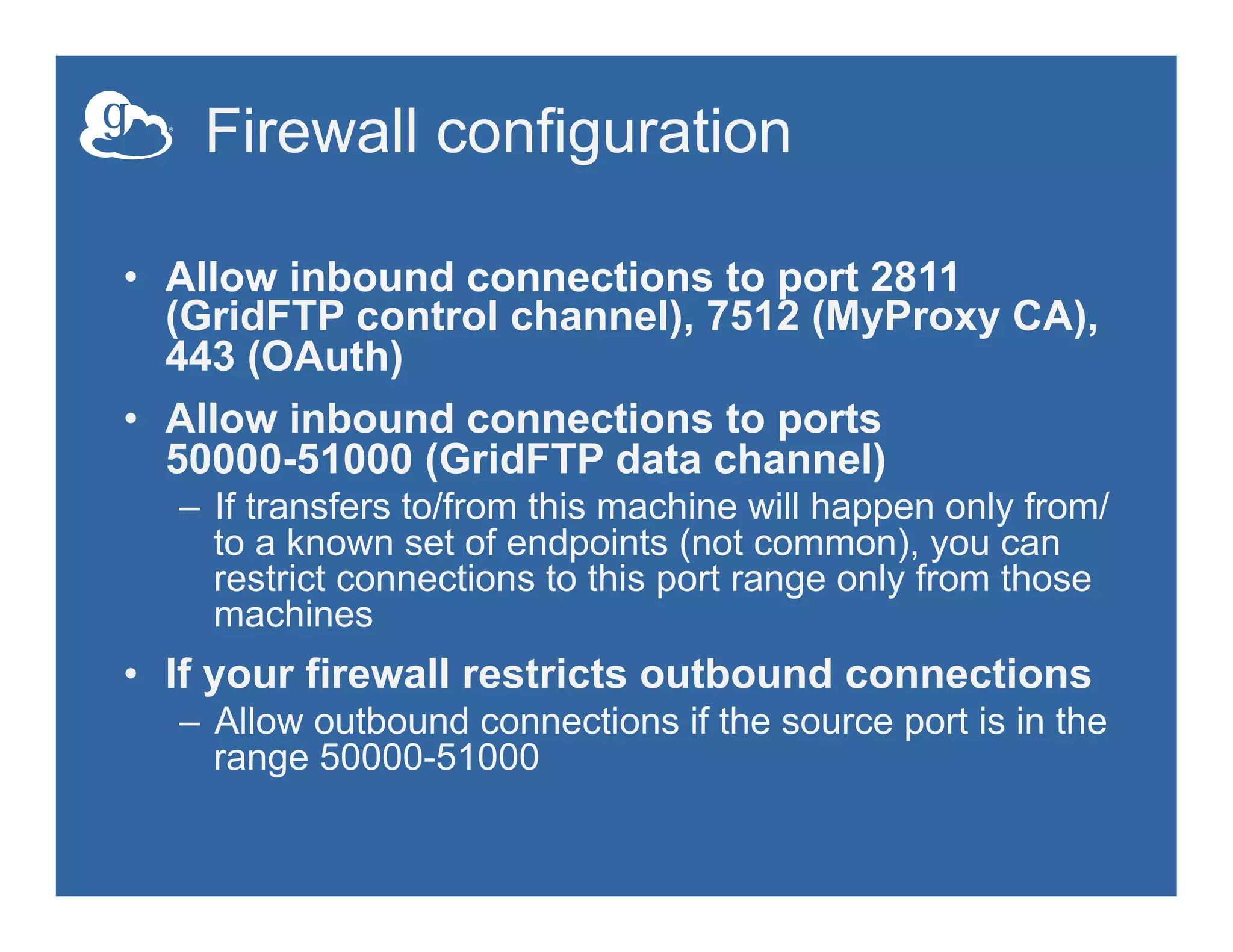 Firewall configuration
•  Allow inbound connections to port 2811
(GridFTP control channel), 7512 (MyProxy CA),
443 (OAuth)
•  Allow inbound connections to ports
50000-51000 (GridFTP data channel)
–  If transfers to/from this machine will happen only from/
to a known set of endpoints (not common), you can
restrict connections to this port range only from those
machines
•  If your firewall restricts outbound connections
–  Allow outbound connections if the source port is in the
range 50000-51000
 