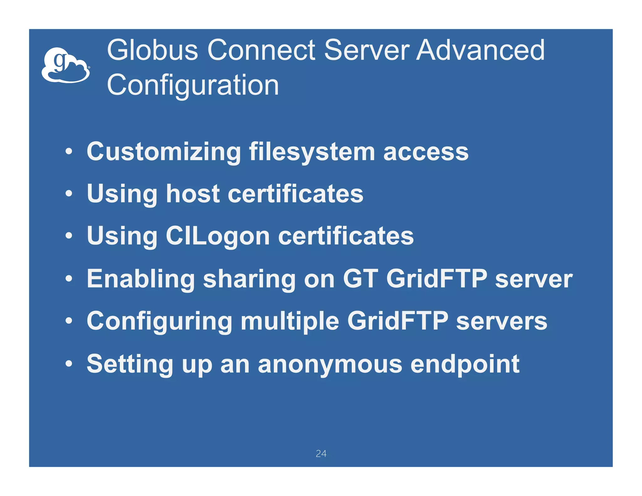 Globus Connect Server Advanced
Configuration
•  Customizing filesystem access
•  Using host certificates
•  Using CILogon certificates
•  Enabling sharing on GT GridFTP server
•  Configuring multiple GridFTP servers
•  Setting up an anonymous endpoint
24
 