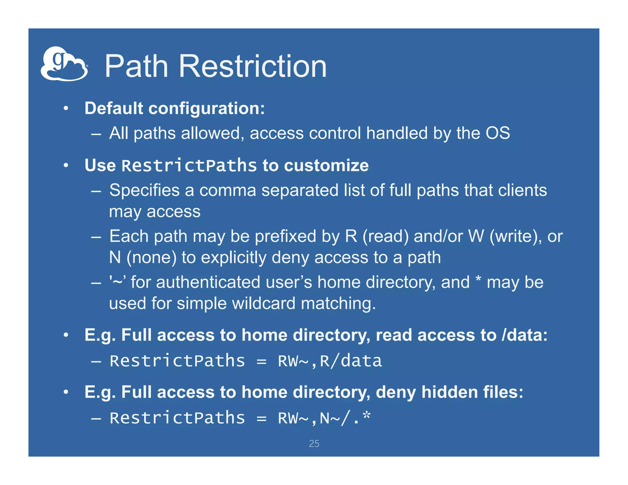 Path Restriction
•  Default configuration:
–  All paths allowed, access control handled by the OS
•  Use RestrictPaths to customize
–  Specifies a comma separated list of full paths that clients
may access
–  Each path may be prefixed by R (read) and/or W (write), or
N (none) to explicitly deny access to a path
–  '~’ for authenticated user’s home directory, and * may be
used for simple wildcard matching.
•  E.g. Full access to home directory, read access to /data:
–  RestrictPaths = RW~,R/data
•  E.g. Full access to home directory, deny hidden files:
–  RestrictPaths = RW~,N~/.*
25
 