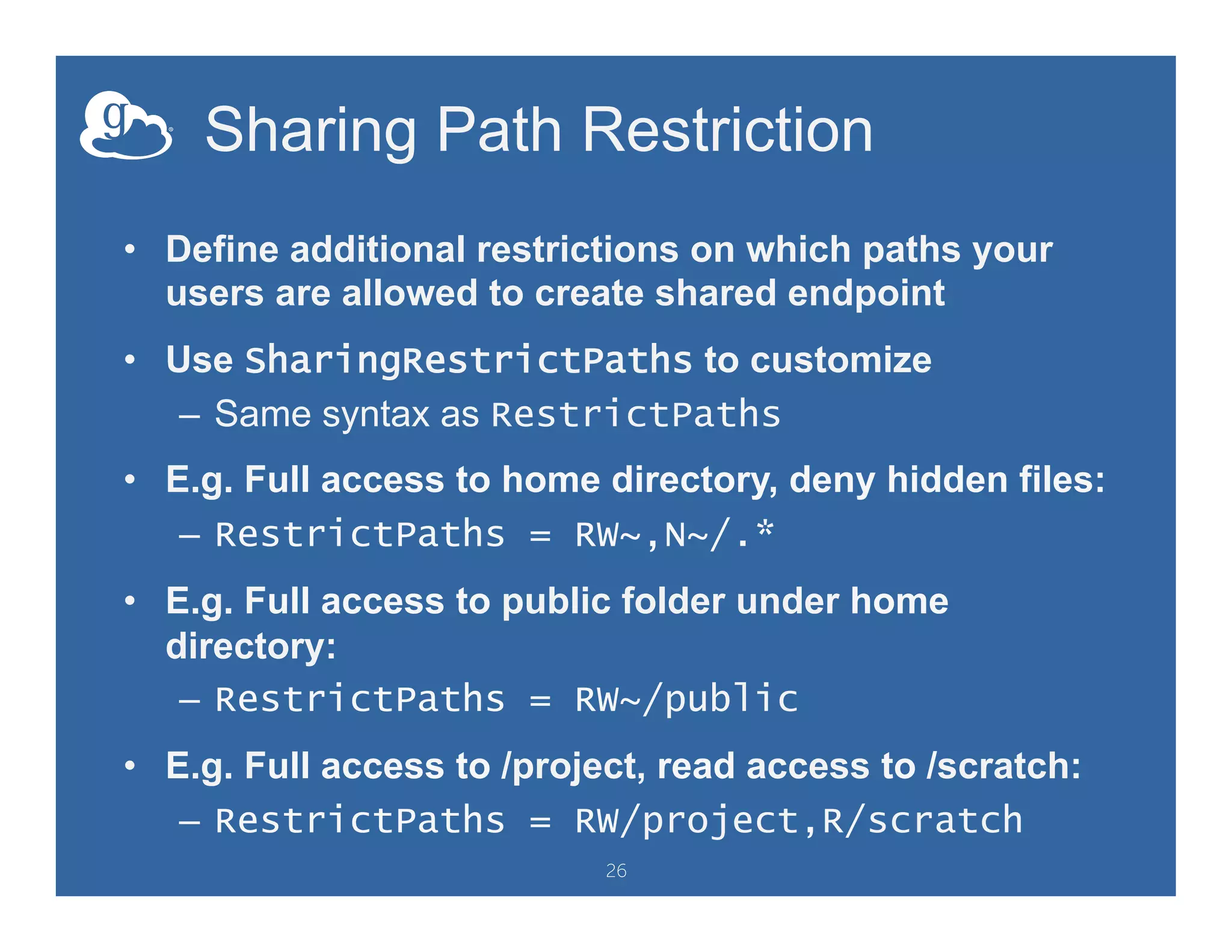 Sharing Path Restriction
•  Define additional restrictions on which paths your
users are allowed to create shared endpoint
•  Use SharingRestrictPaths to customize
–  Same syntax as RestrictPaths
•  E.g. Full access to home directory, deny hidden files:
–  RestrictPaths = RW~,N~/.*
•  E.g. Full access to public folder under home
directory:
–  RestrictPaths = RW~/public
•  E.g. Full access to /project, read access to /scratch:
–  RestrictPaths = RW/project,R/scratch
26
 