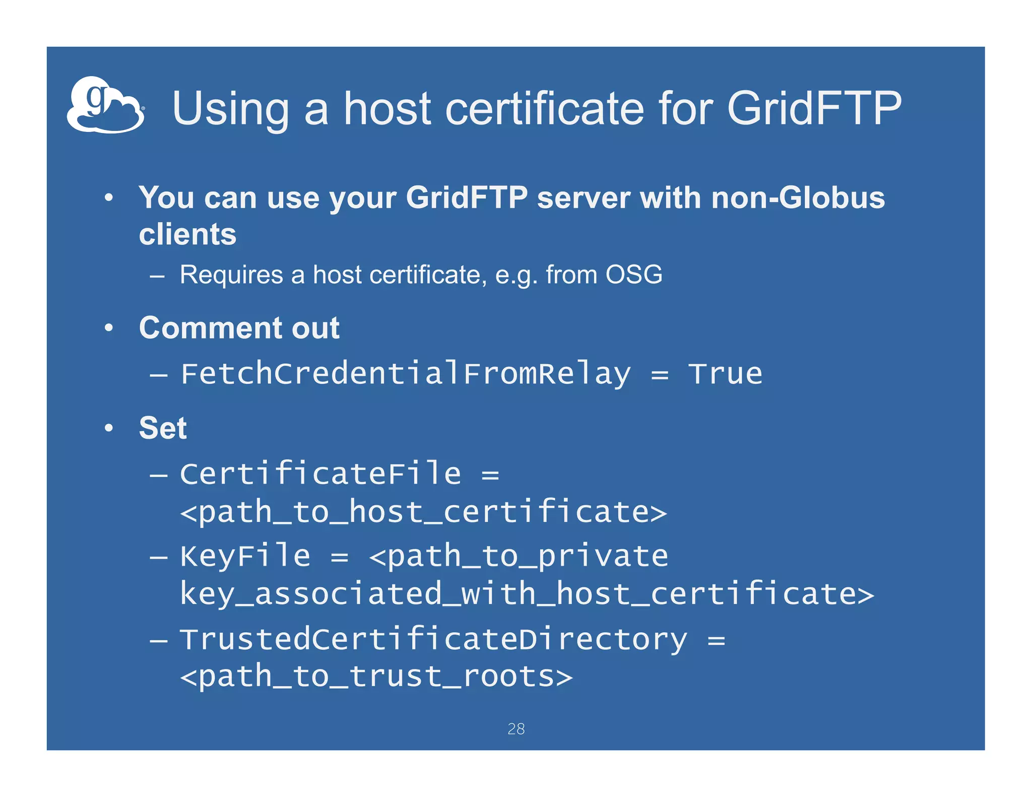 Using a host certificate for GridFTP
•  You can use your GridFTP server with non-Globus
clients
–  Requires a host certificate, e.g. from OSG
•  Comment out
–  FetchCredentialFromRelay = True
•  Set
–  CertificateFile =
<path_to_host_certificate>
–  KeyFile = <path_to_private
key_associated_with_host_certificate>
–  TrustedCertificateDirectory =
<path_to_trust_roots>
28
 