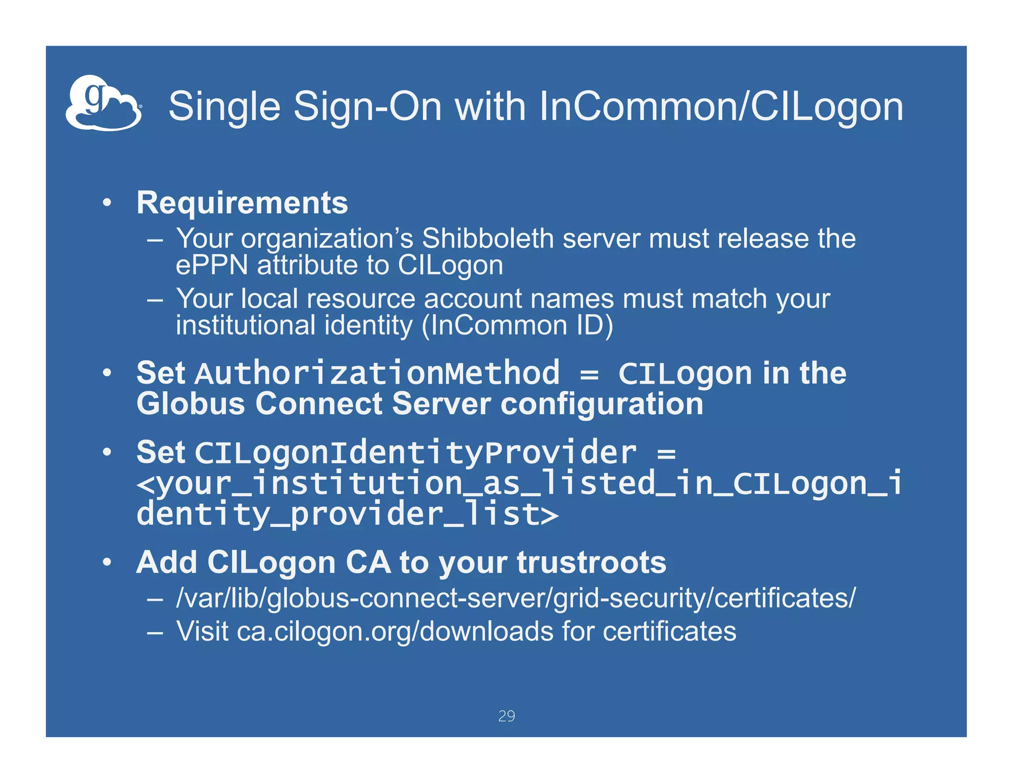 Single Sign-On with InCommon/CILogon
•  Requirements
–  Your organization’s Shibboleth server must release the
ePPN attribute to CILogon
–  Your local resource account names must match your
institutional identity (InCommon ID)
•  Set AuthorizationMethod = CILogon in the
Globus Connect Server configuration
•  Set CILogonIdentityProvider =
<your_institution_as_listed_in_CILogon_i
dentity_provider_list>
•  Add CILogon CA to your trustroots
–  /var/lib/globus-connect-server/grid-security/certificates/
–  Visit ca.cilogon.org/downloads for certificates
29
 