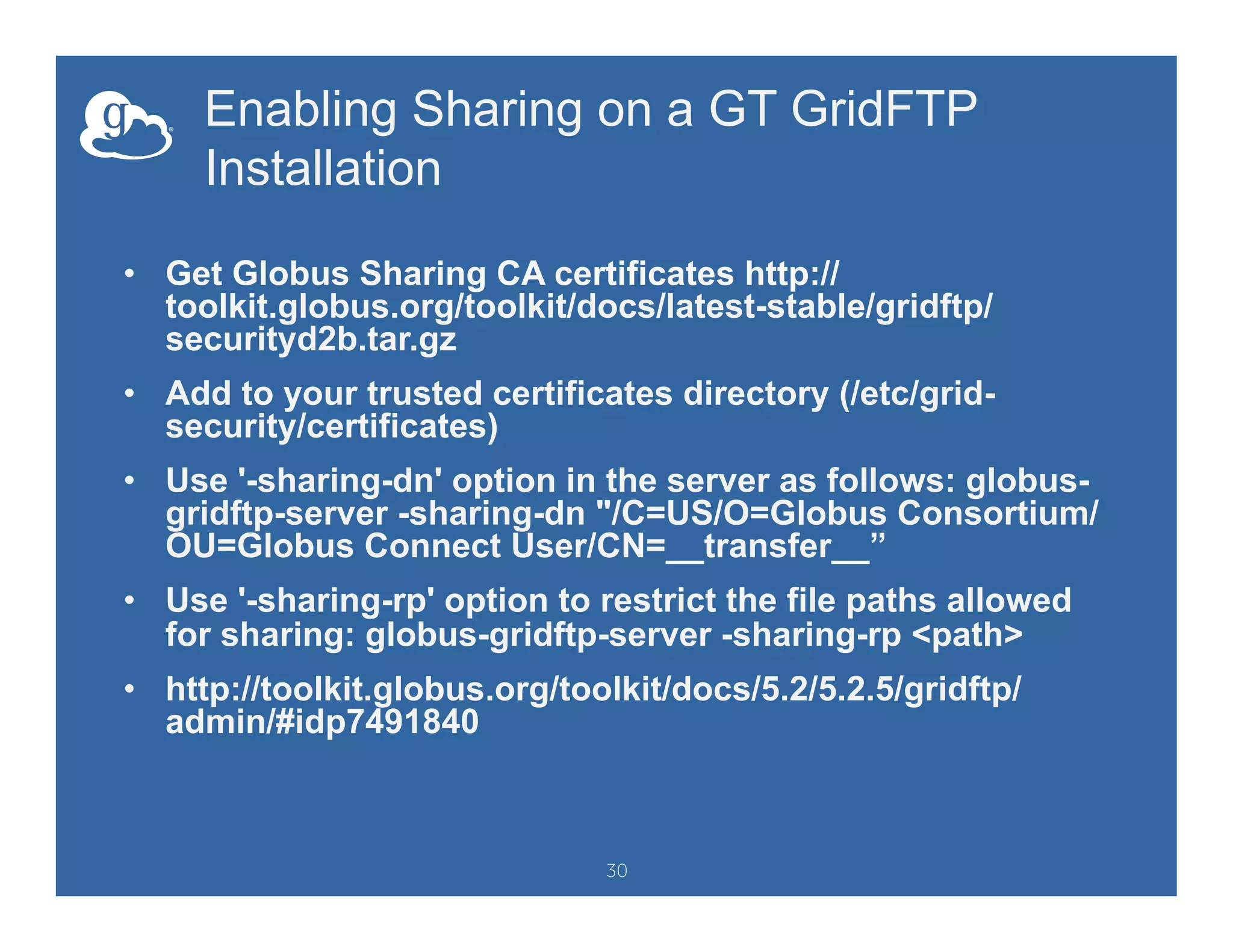 Enabling Sharing on a GT GridFTP
Installation
•  Get Globus Sharing CA certificates http://
toolkit.globus.org/toolkit/docs/latest-stable/gridftp/
securityd2b.tar.gz
•  Add to your trusted certificates directory (/etc/grid-
security/certificates)
•  Use '-sharing-dn' option in the server as follows: globus-
gridftp-server -sharing-dn "/C=US/O=Globus Consortium/
OU=Globus Connect User/CN=__transfer__”
•  Use '-sharing-rp' option to restrict the file paths allowed
for sharing: globus-gridftp-server -sharing-rp <path>
•  http://toolkit.globus.org/toolkit/docs/5.2/5.2.5/gridftp/
admin/#idp7491840
30
 