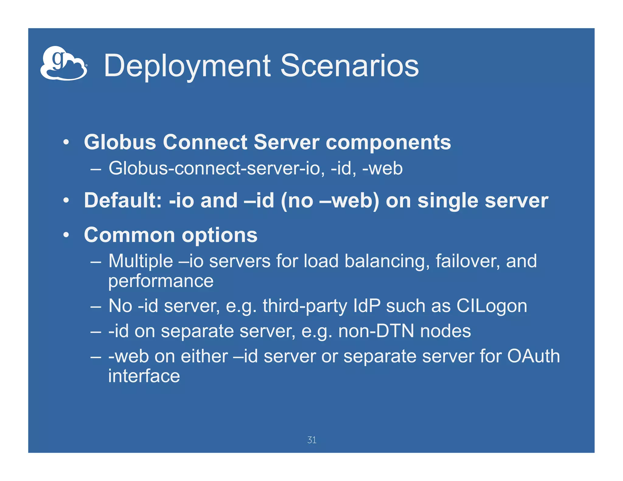 Deployment Scenarios
•  Globus Connect Server components
–  Globus-connect-server-io, -id, -web
•  Default: -io and –id (no –web) on single server
•  Common options
–  Multiple –io servers for load balancing, failover, and
performance
–  No -id server, e.g. third-party IdP such as CILogon
–  -id on separate server, e.g. non-DTN nodes
–  -web on either –id server or separate server for OAuth
interface
31
 