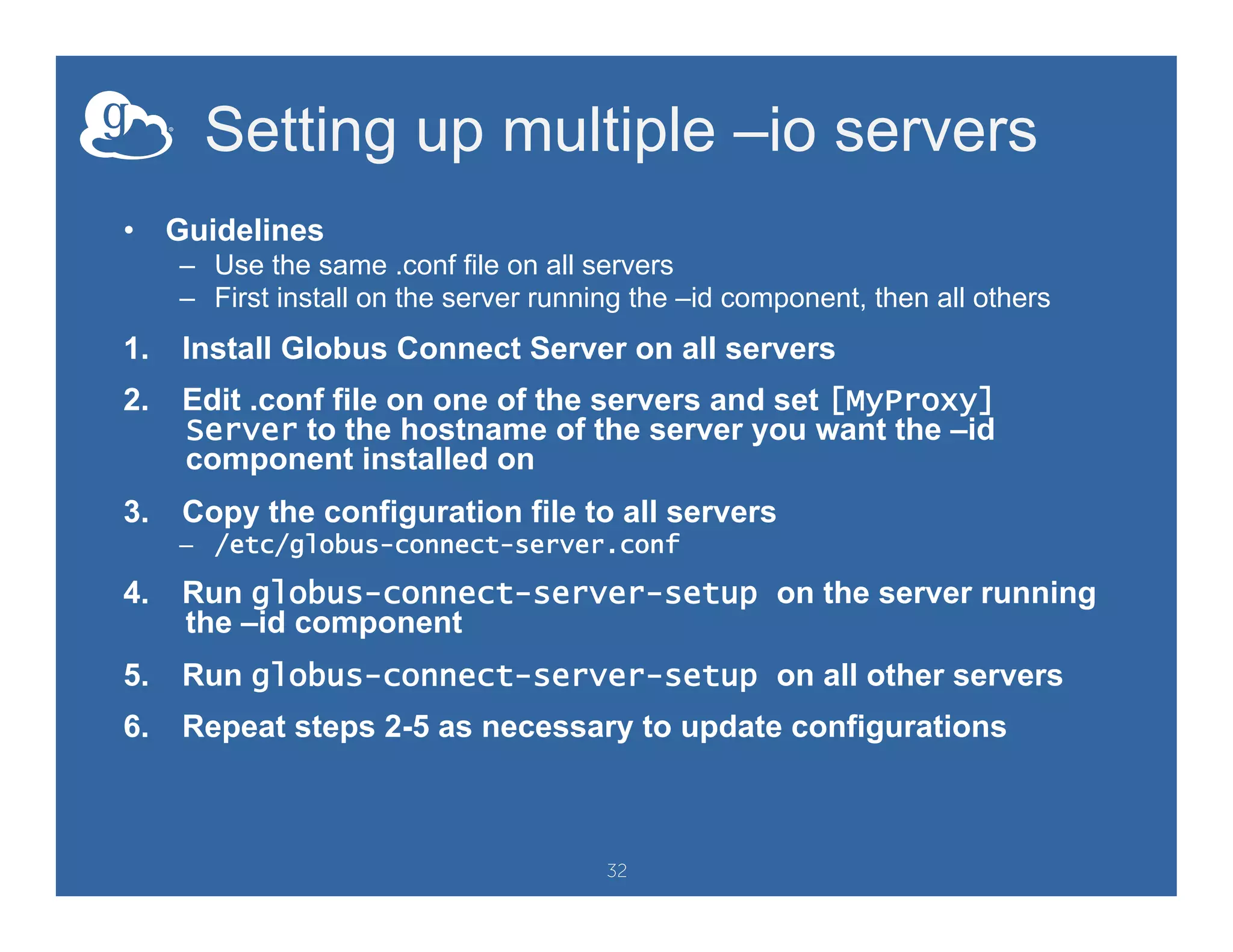 Setting up multiple –io servers
•  Guidelines
–  Use the same .conf file on all servers
–  First install on the server running the –id component, then all others
1.  Install Globus Connect Server on all servers
2.  Edit .conf file on one of the servers and set [MyProxy]
Server to the hostname of the server you want the –id
component installed on
3.  Copy the configuration file to all servers
–  /etc/globus-connect-server.conf
4.  Run globus-connect-server-setup on the server running
the –id component
5.  Run globus-connect-server-setup on all other servers
6.  Repeat steps 2-5 as necessary to update configurations
32
 