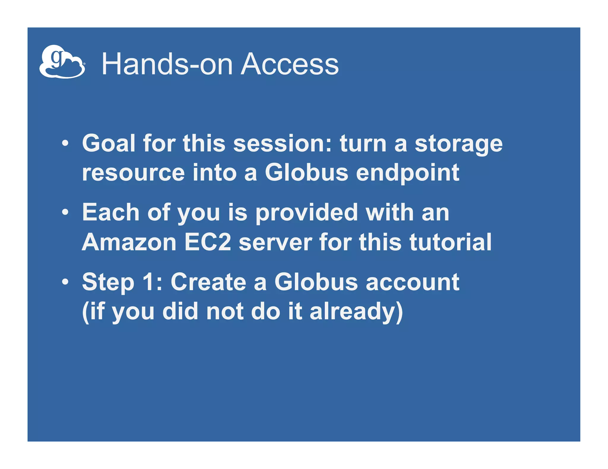 Hands-on Access
•  Goal for this session: turn a storage
resource into a Globus endpoint
•  Each of you is provided with an
Amazon EC2 server for this tutorial
•  Step 1: Create a Globus account
(if you did not do it already)
 