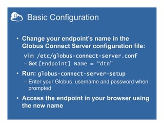 Basic Configuration
•  Change your endpoint’s name in the
Globus Connect Server configuration file:
vim /etc/globus-connect-server.conf
–  Set [Endpoint] Name = “dtn”
•  Run: globus-connect-server-setup
–  Enter your Globus username and password when
prompted
•  Access the endpoint in your browser using
the new name
 