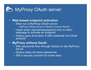 MyProxy OAuth server
•  Web-based endpoint activation
–  Sites run a MyProxy OAuth server
o  MyProxy OAuth server in Globus Connect Server
–  Users enter username/password only on site’s
webpage to activate an endpoint
–  Globus gets short-term X.509 credential via OAuth
protocol
•  MyProxy without Oauth
–  Site passwords flow through Globus to site MyProxy
server
–  Globus does not store passwords
–  Still a security concern for some sites
 