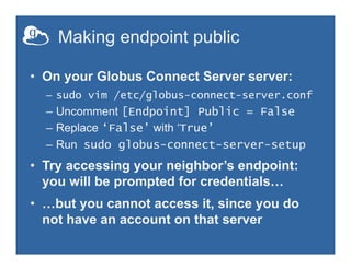 Making endpoint public
•  On your Globus Connect Server server:
–  sudo vim /etc/globus-connect-server.conf
–  Uncomment [Endpoint] Public = False
–  Replace ‘False’ with ‘True’
–  Run sudo globus-connect-server-setup
•  Try accessing your neighbor’s endpoint:
you will be prompted for credentials…
•  …but you cannot access it, since you do
not have an account on that server
 