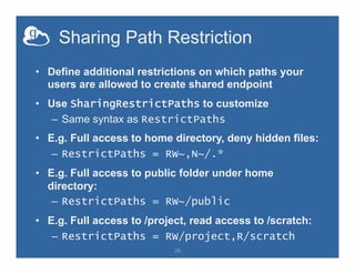 Sharing Path Restriction
•  Define additional restrictions on which paths your
users are allowed to create shared endpoint
•  Use SharingRestrictPaths to customize
–  Same syntax as RestrictPaths
•  E.g. Full access to home directory, deny hidden files:
–  RestrictPaths = RW~,N~/.*
•  E.g. Full access to public folder under home
directory:
–  RestrictPaths = RW~/public
•  E.g. Full access to /project, read access to /scratch:
–  RestrictPaths = RW/project,R/scratch
26
 