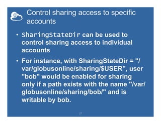 Control sharing access to specific
accounts
•  SharingStateDir can be used to
control sharing access to individual
accounts
•  For instance, with SharingStateDir = "/
var/globusonline/sharing/$USER”, user
"bob" would be enabled for sharing
only if a path exists with the name "/var/
globusonline/sharing/bob/" and is
writable by bob.
27
 