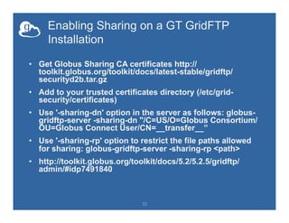 Enabling Sharing on a GT GridFTP
Installation
•  Get Globus Sharing CA certificates http://
toolkit.globus.org/toolkit/docs/latest-stable/gridftp/
securityd2b.tar.gz
•  Add to your trusted certificates directory (/etc/grid-
security/certificates)
•  Use '-sharing-dn' option in the server as follows: globus-
gridftp-server -sharing-dn "/C=US/O=Globus Consortium/
OU=Globus Connect User/CN=__transfer__”
•  Use '-sharing-rp' option to restrict the file paths allowed
for sharing: globus-gridftp-server -sharing-rp <path>
•  http://toolkit.globus.org/toolkit/docs/5.2/5.2.5/gridftp/
admin/#idp7491840
30
 