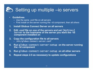 Setting up multiple –io servers
•  Guidelines
–  Use the same .conf file on all servers
–  First install on the server running the –id component, then all others
1.  Install Globus Connect Server on all servers
2.  Edit .conf file on one of the servers and set [MyProxy]
Server to the hostname of the server you want the –id
component installed on
3.  Copy the configuration file to all servers
–  /etc/globus-connect-server.conf
4.  Run globus-connect-server-setup on the server running
the –id component
5.  Run globus-connect-server-setup on all other servers
6.  Repeat steps 2-5 as necessary to update configurations
32
 