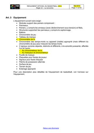 REGLEMENT OFFICIEL DU BASKETBALL 2014
Règle Un – La rencontre
Mai 2014
Page 11 of 93
Retour vers Sommaire
Art. 3 Equipement
L’équipement  suivant  sera  exigé :
Modules support des paniers comprenant :
Panneaux,
Paniers, y compris les anneaux (avec déclenchement sous tension) et filets,
Structures supportant les panneaux y compris le capitonnage.
Ballons
Chronomètre de jeu
Tableau de marque
Chronomètre de tir
Chronomètre des temps-morts ou appareil (visible) approprié (mais différent du
chronomètre de jeu) pour mesurer les temps-morts
2 signaux sonores séparés, distincts et différents, à la sonorité puissante, affectés
l’un  et  l’autre  :
- Au chronométreur de tir,
- Au marqueur et chronométreur
Feuille de marque
Plaquettes pour fautes de joueur
Signaux  pour  faute  d’équipe
Flèche de possession alternée
Surface de jeu
Terrain de jeu
Eclairage approprié
Pour   une   description   plus   détaillée   de   l’équipement   de   basketball,   voir   l’annexe   sur  
l’équipement.
 