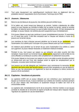 Mai 2014
Page 14 of 93
REGLEMENT OFFICIEL DU BASKETBALL 2014
Règle Trois – Les équipes
Retour vers Sommaire
4.4.4 Tout autre équipement non spécifiquement mentionné dans ce règlement doit au
préalable  recevoir  l’approbation  de  la  Commission  Technique  de  la  FIBA.
Art. 5 Joueurs  :  blessures
5.1 Dans le cas de blessure de joueur(s), les arbitres peuvent arrêter le jeu.
5.2 Si   le   ballon   est   vivant   lorsqu’une   blessure   se   produit,   l’arbitre   s’abstiendra   de   siffler  
jusqu’à  ce  que  l’équipe  qui  contrôle  le  ballon  tire  au  panier  du  terrain,  perde  le  contrôle  
du ballon, le retienne sans le jouer ou que le ballon devienne mort. S’il  est  nécessaire  de  
protéger un joueur blessé, les arbitres peuvent suspendre le jeu immédiatement.
5.3 Si le joueur blessé ne peut pas continuer à jouer immédiatement (environ 15 secondes)
ou  s’il  reçoit   des  soins,   il   doit   être   remplacé   sauf si l’équipe   est réduite à moins de 5
joueurs sur le terrain de jeu.
5.4 Les  membres  du  banc  d’équipe peuvent pénétrer sur le terrain de jeu seulement avec
l’autorisation  d’un  arbitre  pour  s’occuper  d’un  joueur  blessé  avant  qu’il  soit  remplacé.
5.5 Un médecin peut pénétrer sur le terrain de jeu sans l’autorisation  d’un  arbitre  si,  selon  
son jugement, le joueur blessé nécessite un traitement médical immédiat.
5.6 Pendant le jeu, tout joueur qui saigne ou qui présente une plaie ouverte doit être
remplacé. Il peut revenir sur le terrain de jeu après que le saignement a été arrêté et si la
zone affectée ou la blessure ouverte a été complètement et solidement recouverte.
Si le joueur blessé ou tout joueur qui saigne ou qui a une plaie ouverte récupère pendant
un temps-mort   pris   par   l’une   des équipes avant le signal de remplacement par le
marqueur, ce joueur peut continuer à jouer.
5.7 Les  joueurs  qui  ont  été  désignés  par  l’entraîneur  pour  commencer  la  rencontre   ou qui
reçoivent des soins entre des lancers francs peuvent être remplacés en cas de blessure.
Dans ce cas, les adversaires ont également le droit de remplacer le même nombre de
joueurs  s’ils  le  souhaitent.
Art. 6 Capitaine  :  fonctions  et  pouvoirs
6.1 Le capitaine (CAP) est un joueur désigné par son entraîneur pour représenter son
équipe sur le terrain de jeu.  Il  peut  s’adresser  aux  arbitres  de  manière  courtoise  pendant  
le jeu pour obtenir des informations et seulement lorsque le ballon est mort et le
chronomètre arrêté.
6.2 Le  capitaine  doit,  immédiatement  à  la  fin  de  la  rencontre,  informer  l’arbitre  si son équipe
conteste  le  résultat  de  la  rencontre  et  signer  la  feuille  de  marque  dans  l’espace  marqué  
"signature du capitaine en cas de réclamation".
 