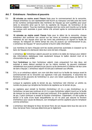 REGLEMENT OFFICIEL DU BASKETBALL 2014
Règle Trois – Les équipes
Mai 2014
Page 15 of 93
Retour vers Sommaire
Art. 7 Entraîneurs  :  fonctions  et  pouvoirs
7.1 20 minutes   au   moins   avant   l’heure fixée pour le commencement de la rencontre,
chaque entraîneur ou son représentant doit fournir au marqueur une liste avec les noms
et  les   numéros  correspondants   des  membres  de  l’équipe  qui  sont  qualifiés  pour  jouer  
dans la rencontre ainsi que le nom du capitaine   de   l’équipe,   de   l’entraîneur   et   de  
l’entraîneur  adjoint.  Tous  les  membres  d’équipe  dont  les  noms  sont  inscrits  sur  la  feuille  
de   marque   sont   autorisés   à   jouer   même   s’ils   arrivent   après   le   commencement   de   la  
rencontre.
7.2 10 minutes au moins avant l’heure fixée pour le début de la rencontre, chaque
entraîneur doit confirmer son accord sur les noms et numéros correspondants des
membres de son équipe ainsi que les noms des entraîneurs en signant la feuille de
marque. Ils indiquent en même temps les cinq (5) joueurs qui commenceront le jeu.
L’entraîneur  de  l’équipe  "A"  sera  le  premier  à  fournir  cette  information.
7.3 Les  membres  du  banc  d’équipe  sont les seules personnes autorisées à s’asseoir  sur  le  
banc  de  l’équipe  et  à  demeurer  dans leur zone  de  banc  d’équipe.
7.4 L’entraîneur  ou l’entraîneur  adjoint  peuvent  se  rendre  à  la  table  de  marque  pour  obtenir  
des informations statistiques mais seulement lorsque le ballon devient mort et le
chronomètre de jeu arrêté.
7.5 Seul l’entraîneur ou   bien   l’entraineur   adjoint,   mais   uniquement   l’un   des   deux,   est  
autorisé   à   rester   debout   pendant   le   jeu   au   même   moment.   Ils   peuvent   s’adresser  
verbalement  aux  joueurs  pendant  le  jeu  pourvu  qu’ils  demeurent  à  l’intérieur  de  leur  zone  
de  banc  d’équipe.  L’entraineur  adjoint  ne  doit  pas  s’adresser aux officiels.
7.6 S’il  y  a  un  entraîneur  adjoint,  son  nom  doit  être  inscrit  sur  la  feuille  de  marque  avant  le  
commencement   de   la   rencontre   (sa   signature   n’est   pas   nécessaire).   Il   assumera   les  
fonctions  et  les  pouvoirs  de  l’entraîneur  si,  pour  une  raison  quelconque, ce dernier ne
peut pas continuer.
7.7 Lorsque   le   capitaine   quitte   le   terrain   de   jeu,   l’entraîneur   doit   informer   un   arbitre   du  
numéro du joueur qui remplira les fonctions de capitaine sur le terrain de jeu.
7.8 Le   capitaine   peut   remplir   la   fonction   d’entraîneur   s’il   n’y   a   pas   d’entraîneur   ou   si  
l’entraîneur  ne  peut  pas  continuer  et  s’il  n’y  a  pas  d’entraîneur  adjoint  inscrit  sur  la  feuille  
de marque (ou que ce dernier ne peut pas continuer). Si le capitaine doit quitter le terrain
de jeu, il peut continuer  à  remplir  la  fonction  d’entraîneur.  Cependant,  s’il  doit  quitter  le  
terrain   à   la   suite   d’une   faute   disqualifiante   ou   s’il   ne   peut   pas   assurer   la   fonction  
d’entraîneur  pour  cause  de  blessure,  son  remplaçant  comme  capitaine  peut  le  remplacer  
comme entraîneur.
7.9 L’entraîneur  doit  désigner  le  tireur  de  lancer  franc  de son équipe dans tous les cas où le
tireur  de  lancer  franc  n’est  pas  déterminé  par  le  règlement.
 