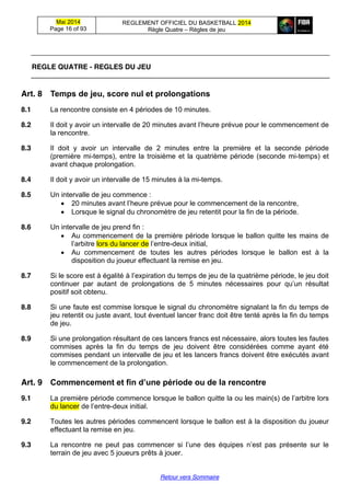 Mai 2014
Page 16 of 93
REGLEMENT OFFICIEL DU BASKETBALL 2014
Règle Quatre – Règles de jeu
Retour vers Sommaire
REGLE QUATRE - REGLES DU JEU
Art. 8 Temps  de  jeu,  score  nul  et  prolongations
8.1 La rencontre consiste en 4 périodes de 10 minutes.
8.2 Il doit y avoir un intervalle de 20 minutes  avant  l’heure  prévue  pour  le  commencement  de  
la rencontre.
8.3 Il doit y avoir un intervalle de 2 minutes entre la première et la seconde période
(première mi-temps), entre la troisième et la quatrième période (seconde mi-temps) et
avant chaque prolongation.
8.4 Il doit y avoir un intervalle de 15 minutes à la mi-temps.
8.5 Un intervalle de jeu commence :
20 minutes  avant  l’heure  prévue  pour  le  commencement  de  la  rencontre,
Lorsque le signal du chronomètre de jeu retentit pour la fin de la période.
8.6 Un intervalle de jeu prend fin :
Au commencement de la première période lorsque le ballon quitte les mains de
l’arbitre lors du lancer de l’entre-deux initial,
Au commencement de toutes les autres périodes lorsque le ballon est à la
disposition du joueur effectuant la remise en jeu.
8.7 Si le score est à égalité à  l’expiration  du  temps  de  jeu  de  la  quatrième  période,  le  jeu  doit  
continuer par autant de prolongations de 5 minutes   nécessaires   pour   qu’un   résultat  
positif soit obtenu.
8.8 Si une faute est commise lorsque le signal du chronomètre signalant la fin du temps de
jeu retentit ou juste avant, tout éventuel lancer franc doit être tenté après la fin du temps
de jeu.
8.9 Si une prolongation résultant de ces lancers francs est nécessaire, alors toutes les fautes
commises après la fin du temps de jeu doivent être considérées comme ayant été
commises pendant un intervalle de jeu et les lancers francs doivent être exécutés avant
le commencement de la prolongation.
Art. 9 Commencement  et  fin  d’une  période  ou  de  la  rencontre
9.1 La première période commence lorsque le ballon quitte la ou les main(s)  de  l’arbitre lors
du lancer de  l’entre-deux initial.
9.2 Toutes les autres périodes commencent lorsque le ballon est à la disposition du joueur
effectuant la remise en jeu.
9.3 La rencontre ne peut pas commencer   si   l’une   des   équipes   n’est   pas   présente   sur   le  
terrain de jeu avec 5 joueurs prêts à jouer.
 