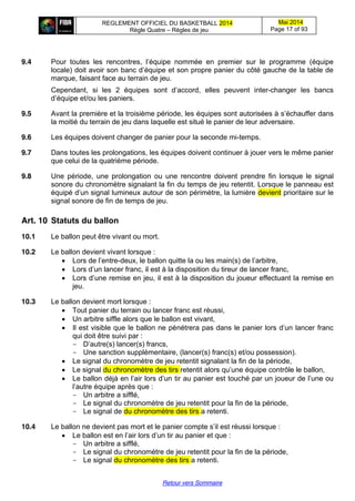 REGLEMENT OFFICIEL DU BASKETBALL 2014
Règle Quatre – Règles de jeu
Mai 2014
Page 17 of 93
Retour vers Sommaire
9.4 Pour toutes les   rencontres,   l’équipe   nommée   en   premier   sur   le   programme   (équipe  
locale) doit avoir son  banc  d’équipe  et  son  propre  panier  du  côté  gauche  de  la  table  de  
marque, faisant face au terrain de jeu.
Cependant, si les 2 équipes sont   d’accord,   elles   peuvent   inter-changer les bancs
d’équipe  et/ou  les  paniers.
9.5 Avant la première et la troisième période, les équipes sont autorisées à s’échauffer dans
la moitié du terrain de jeu dans laquelle est situé le panier de leur adversaire.
9.6 Les équipes doivent changer de panier pour la seconde mi-temps.
9.7 Dans toutes les prolongations, les équipes doivent continuer à jouer vers le même panier
que celui de la quatrième période.
9.8 Une période, une prolongation ou une rencontre doivent prendre fin lorsque le signal
sonore du chronomètre signalant la fin du temps de jeu retentit. Lorsque le panneau est
équipé  d’un  signal  lumineux  autour  de  son  périmètre,  la  lumière  devient prioritaire sur le
signal sonore de fin de temps de jeu.
Art. 10 Statuts  du  ballon
10.1 Le ballon peut être vivant ou mort.
10.2 Le ballon devient vivant lorsque :
Lors  de  l’entre-deux, le ballon quitte la ou les main(s)  de  l’arbitre,
Lors  d’un  lancer  franc,  il  est  à  la  disposition  du  tireur  de  lancer  franc,
Lors  d’une  remise  en  jeu,  il  est  à  la  disposition  du  joueur  effectuant  la remise en
jeu.
10.3 Le ballon devient mort lorsque :
Tout panier du terrain ou lancer franc est réussi,
Un arbitre siffle alors que le ballon est vivant,
Il est visible que le ballon ne pénétrera  pas  dans  le  panier  lors  d’un  lancer  franc  
qui doit être suivi par :
- D’autre(s) lancer(s) francs,
- Une sanction supplémentaire, (lancer(s) franc(s) et/ou possession).
Le signal du chronomètre de jeu retentit signalant la fin de la période,
Le signal du chronomètre des tirs retentit  alors  qu’une  équipe  contrôle  le  ballon,
Le  ballon  déjà  en  l’air  lors  d’un  tir au panier est  touché  par  un  joueur  de  l’une  ou  
l’autre  équipe  après  que :
- Un arbitre a sifflé,
- Le signal du chronomètre de jeu retentit pour la fin de la période,
- Le signal de du chronomètre des tirs a retenti.
10.4 Le ballon ne devient pas mort et le panier compte  s’il  est  réussi  lorsque :
Le  ballon  est  en  l’air  lors  d’un  tir au panier et que :
- Un arbitre a sifflé,
- Le signal du chronomètre de jeu retentit pour la fin de la période,
- Le signal du chronomètre des tirs a retenti.
 