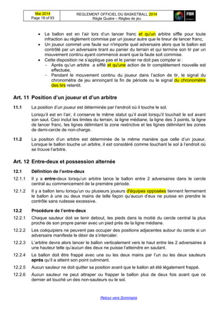 Mai 2014
Page 18 of 93
REGLEMENT OFFICIEL DU BASKETBALL 2014
Règle Quatre – Règles de jeu
Retour vers Sommaire
Le   ballon   est   en   l’air   lors   d’un   lancer   franc   et   qu’un arbitre siffle pour toute
infraction au règlement commise par un joueur autre que le tireur de lancer franc,
Un joueur commet une faute sur n'importe quel adversaire alors que le ballon est
contrôlé par un adversaire tirant au panier du terrain et qui termine son tir par un
mouvement continu ayant commencé avant que la faute soit commise.
Cette  disposition  ne  s’applique  pas  et  le panier ne doit pas compter si :
- Après  qu’un  arbitre    a  sifflé et qu'une action de tir complètement nouvelle est
effectuée,
- Pendant le mouvement continu du   joueur   dans   l’action   de   tir, le signal du
chronomètre de jeu annonçant la fin de période ou le signal du chronomètre
des tirs retentit.
Art. 11 Position  d’un  joueur  et  d’un  arbitre
11.1 La  position  d’un  joueur  est  déterminée  par  l’endroit  où  il  touche  le  sol.
Lorsqu’il  est  en  l’air,  il  conserve  le  même  statut  qu’il  avait  lorsqu’il  touchait  le  sol  avant  
son saut. Ceci inclut les limites du terrain, la ligne médiane, la ligne des 3 points, la ligne
de lancer franc, les lignes délimitant la zone restrictive et les lignes délimitant les zones
de demi-cercle de non-charge.
11.2 La   position   d’un   arbitre   est   déterminée   de   la   même   manière   que   celle   d’un   joueur.  
Lorsque  le  ballon  touche  un  arbitre,  il  est  considéré  comme  touchant  le  sol  à  l’endroit  où  
se  trouve  l’arbitre.
Art. 12 Entre-deux  et  possession  alternée
12.1 Définition de  l’entre-deux
12.1.1 Il y a entre-deux   lorsqu’un   arbitre   lance   le   ballon entre 2 adversaires dans le cercle
central au commencement de la première période.
12.1.2 Il  y  a  ballon  tenu  lorsqu’un  ou  plusieurs  joueurs  d'équipes opposées tiennent fermement
le ballon à une ou deux  mains  de  telle  façon  qu’aucun  d’eux  ne  puisse  en  prendre le
contrôle sans rudesse excessive.
12.2 Procédure de  l’entre-deux
12.2.1 Chaque sauteur doit se tenir debout, les pieds dans la moitié du cercle central la plus
proche de son propre panier avec un pied près de la ligne médiane.
12.2.2 Les coéquipiers ne peuvent pas occuper des positions adjacentes autour du cercle si un
adversaire  manifeste  le  désir  de  s’intercaler.
12.2.3 L’arbitre  devra alors lancer le ballon verticalement vers le haut entre les 2 adversaires à
une  hauteur  telle  qu’aucun  des  deux  ne  puisse  l’atteindre  en  sautant.
12.2.4 Le   ballon   doit   être   frappé   avec   une   ou   les   deux   mains   par   l’un   ou   les   deux   sauteurs  
après qu’il  a  atteint  son  point  culminant.
12.2.5 Aucun sauteur ne doit quitter sa position avant que le ballon ait été légalement frappé.
12.2.6 Aucun sauteur ne peut attraper ou frapper le ballon plus de deux fois avant que ce
dernier ait touché un des non-sauteurs ou le sol.
 