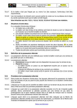 REGLEMENT OFFICIEL DU BASKETBALL 2014
Règle Quatre – Règles de jeu
Mai 2014
Page 19 of 93
Retour vers Sommaire
12.2.7 Si   le   ballon   n’est   pas   frappé   par   au   moins   l’un   des   sauteurs,   l’entre-deux doit être
recommencé.
12.2.8 Les non-sauteurs ne doivent avoir aucune partie du corps sur ou au-dessus de la ligne
du cercle (cylindre) avant que le ballon ait été frappé.
Une infraction aux Art. 12.2.1, 12.2.4, 12.2.5, 12.2.6 et 12.2.8 est une violation.
12.3 Situations  d’entre-deux
Il  y  a  situation  d’entre-deux lorsque :
Un ballon tenu a été sifflé,
Le ballon sort des limites et les arbitres sont dans le doute ou sont en désaccord
sur le joueur qui a touché le ballon en dernier,
Une double  violation  se  produit  lors  d’un  dernier  ou  unique  lancer  franc  manqué,
Un ballon vivant reste coincé entre le panier et le panneau (sauf entre des lancers
francs et après un unique ou dernier tir lancers-francs  suivis  d’une  remise  en  jeu  
dans le prolongement  de  la  ligne  médiane,  à  l’opposé  de  la  table  de  marque),
Le ballon devient  mort  alors  qu’aucune  équipe  n’a le  contrôle  du  ballon  ou  n’y  a
droit,
Après annulation de sanctions identiques envers les deux équipes, s’il ne reste
pas  d’autre  sanction  de faute à exécuter et qu'aucune équipe n'avait le contrôle du
ballon ou n'y avait droit avant la première faute ou violation,
Toutes les périodes autres que la première doivent commencer.
12.4 Définition de la possession alternée
12.4.1 La possession alternée est une méthode pour rendre le ballon vivant par une remise en
jeu plutôt que par un entre-deux,
12.4.2 La possession alternée :
Commence lorsque le ballon est à la disposition du joueur pour la remise en jeu,
Prend fin lorsque :
- Le ballon touche un joueur ou est légalement touché par un joueur sur le
terrain de jeu.
- L’équipe  qui  effectue  la  remise en jeu commet une violation.
- Un  ballon  vivant  reste  coincé  entre  le  panier  et  le  panneau  lors  d’une  remise  
en jeu.
12.5 Procédure de la possession alternée
12.5.1 Dans toutes les situations  d’entre-deux, les équipes alterneront la possession du ballon
pour  les  remises  en  jeu  au  point  le  plus  proche  de  l’endroit  où  la  situation  d’entre-deux
s’est  produite,
12.5.2 L’équipe  qui  n’a  pas  pris  le  contrôle  du  ballon  vivant  sur  le  terrain  de  jeu  lors  de l’entre-
deux initial aura droit à la première possession alternée.
12.5.3 L’équipe   qui   avait   droit   à   la   possession   alternée   suivante   à   la   fin   de   n’importe   quelle  
période, devra commencer la période suivante par une remise en jeu dans le
prolongement de la ligne médiane faisant   face   à   la   table   de   marque   sauf   si   d’autres  
lancers francs et/ou possession doivent être exécutés.
12.5.4 L’équipe   ayant   droit   à   la   possession   alternée   doit   être   indiquée   par   la   flèche   de  
possession  alternée  pointée  vers  le  panier  de  l’adversaire.  La direction de la flèche sera
inversée immédiatement après que la remise en jeu a pris fin.
 