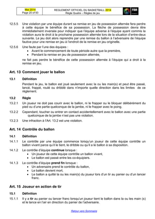 Mai 2014
Page 20 of 93
REGLEMENT OFFICIEL DU BASKETBALL 2014
Règle Quatre – Règles de jeu
Retour vers Sommaire
12.5.5 Une violation par une équipe durant sa remise en jeu de possession alternée fera perdre
à cette équipe le bénéfice de sa possession. La flèche de possession devra être
immédiatement  inversée  pour  indiquer  que  l’équipe  adverse  à  l’équipe  ayant  commis  la  
violation  aura  le  droit  à  la  prochaine  possession  alternée  lors  de  la  situation  d’entre-deux
suivante.  Le  jeu  doit  alors  reprendre  par  une  remise  du  ballon  à  l’adversaire  de  l’équipe  
fautive pour une remise en jeu à  l’endroit  de  la  remise  en  jeu  originelle.
12.5.6 Une  faute  par  l’une  des  équipes :
Avant le commencement de toute période autre que la première,
Pendant la remise en jeu de possession alternée,
ne fait pas perdre le   bénéfice   de  cette   possession   alternée  à  l’équipe   qui   a droit à la
remise en jeu.
Art. 13 Comment  jouer  le  ballon
13.1 Définition
Pendant le jeu, le ballon est joué seulement avec la ou les main(s) et peut être passé,
lancé,   frappé,   roulé   ou   dribblé   dans   n’importe   quelle   direction   dans   les   limites      de   ce  
règlement.
13.2 Règle
13.2.1 Un joueur ne doit pas courir avec le ballon, ni le frapper ou le bloquer délibérément du
pied  ou  d’une  partie quelconque de la jambe, ni le frapper avec le poing.
13.2.2 Cependant, toucher ou entrer en contact accidentellement avec le ballon avec une partie
quelconque de  la  jambe  n’est  pas  une  violation.
13.2.3 Une  infraction  à  l’Art.  13.2  est  une  violation.
Art. 14 Contrôle  du  ballon
14.1 Définition
14.1.1 Le   contrôle   par   une   équipe   commence   lorsqu’un   joueur   de   cette   équipe   contrôle   un
ballon  vivant  parce  qu’il  le  tient,  le  dribble  ou  qu’il  a  le  ballon  à  sa  disposition.
14.1.2 Le  contrôle  d’équipe  continue lorsque :
Un joueur de cette équipe contrôle un ballon vivant,
Le ballon est passé entre les co-équipiers.
14.1.3 Le  contrôle  d’équipe prend fin lorsque :
Un adversaire prend le contrôle du ballon,
Le ballon devient mort,
Le ballon a quitté la ou les main(s)  du  joueur  lors  d’un  tir au panier ou  d’un  lancer  
franc.
Art. 15 Joueur  en  action  de  tir
15.1 Définition
15.1.1 Il y a tir au panier ou lancer franc lorsqu’un  joueur  tient  le  ballon  dans  la  ou  les  main  (s)
et  le  lance  en  l’air  en  direction  du  panier  de  l’adversaire.
 