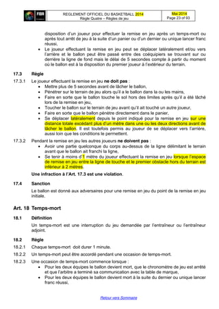 REGLEMENT OFFICIEL DU BASKETBALL 2014
Règle Quatre – Règles de jeu
Mai 2014
Page 23 of 93
Retour vers Sommaire
disposition   d’un   joueur   pour   effectuer   la remise en jeu après un temps-mort ou
après  tout  arrêt  de  jeu  à  la  suite  d’un  panier  ou  d’un  dernier  ou  unique  lancer  franc  
réussi,
Le joueur effectuant la remise en jeu peut se déplacer latéralement et/ou vers
l’arrière   et   le   ballon   peut   être   passé   entre   des   coéquipiers   se   trouvant   sur   ou  
derrière la ligne de fond mais le délai de 5 secondes compte à partir du moment
où le ballon est à la  disposition  du  premier  joueur  à  l’extérieur  du  terrain.
17.3 Règle
17.3.1 Le joueur effectuant la remise en jeu ne doit pas :
Mettre plus de 5 secondes avant de lâcher le ballon,
Pénétrer sur le terrain de jeu alors  qu’il  a  le  ballon  dans  la ou les mains,
Faire en sorte que le ballon touche le sol hors  des  limites  après  qu’il  a été lâché
lors de la remise en jeu,
Toucher le ballon sur le terrain de jeu avant  qu’il  ait  touché  un  autre  joueur,
Faire en sorte que le ballon pénètre directement dans le panier,
Se déplacer latéralement depuis le point indiqué pour la remise en jeu sur une
distance totale excédant plus  d’un  mètre  dans  une  ou  les  deux  directions  avant  de  
lâcher le ballon.   Il   est   toutefois   permis   au   joueur   de   se   déplacer   vers   l’arrière,  
aussi loin que les conditions le permettent.
17.3.2 Pendant la remise en jeu les autres joueurs ne doivent pas :
Avoir une partie quelconque du corps au-dessus de la ligne délimitant le terrain
avant que le ballon ait franchi la ligne,
Se tenir  à  moins  d’1 mètre du joueur effectuant la remise en jeu lorsque  l’espace  
de remise en jeu entre la ligne de touche et le premier obstacle hors du terrain est
inférieur à 2 mètres.
Une  infraction  à  l’Art.  17.3  est  une  violation.
17.4 Sanction
Le ballon est donné aux adversaires pour une remise en jeu du point de la remise en jeu
initiale.
Art. 18 Temps-mort
18.1 Définition
Un temps-mort est   une   interruption   du   jeu   demandée   par   l’entraîneur   ou   l’entraîneur  
adjoint.
18.2 Règle
18.2.1 Chaque temps-mort doit durer 1 minute.
18.2.2 Un temps-mort peut être accordé pendant une occasion de temps-mort.
18.2.3 Une occasion de temps-mort commence lorsque :
Pour les deux équipes le ballon devient mort, que le chronomètre de jeu est arrêté
et  que  l’arbitre  a  terminé  sa  communication  avec  la  table  de  marque,
Pour les deux équipes le ballon devient mort à la suite du dernier ou unique lancer
franc réussi,
 