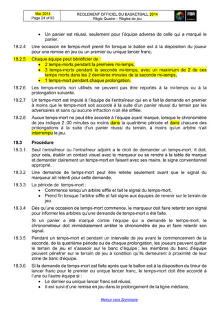 Mai 2014
Page 24 of 93
REGLEMENT OFFICIEL DU BASKETBALL 2014
Règle Quatre – Règles de jeu
Retour vers Sommaire
Un panier est réussi,  seulement  pour  l’équipe  adverse  de  celle  qui  a  marqué  le  
panier.
18.2.4 Une occasion de temps-mort prend fin lorsque le ballon est à la disposition du joueur
pour une remise en jeu ou un premier ou unique lancer franc.
18.2.5 Chaque équipe peut bénéficier de :
2 temps-morts pendant la première mi-temps,
3 temps-morts pendant la seconde mi-temps, avec un maximum de 2 de ces
temps morts dans les 2 dernières minutes de la seconde mi-temps,
1 temps-mort pendant chaque prolongation.
18.2.6 Les temps-morts non utilisés ne peuvent pas être reportés à la mi-temps ou à la
prolongation suivante.
18.2.7 Un temps-mort  est  imputé  à  l’équipe  de  l’entraîneur  qui  en  a  fait  la  demande  en  premier  
à moins que le temps-mort soit  accordé  à  la  suite  d’un  panier  réussi  du  terrain  par  les
adversaires  et  sans  qu’aucune  infraction  n’ait été sifflée.
18.2.8 Aucun temps-mort  ne  peut  être  accordé  à  l’équipe  ayant  marqué,  lorsque  le  chronomètre  
de jeu indique 2 :00 minutes ou moins dans la quatrième période et dans chacune des
prolongations   à   la   suite   d’un   panier   réussi   du   terrain,   à   moins   qu’un   arbitre   n’ait  
interrompu le jeu.
18.3 Procédure
18.3.1 Seul l’entraîneur   ou   l’entraîneur   adjoint   a   le   droit   de   demander   un   temps-mort. Il doit,
pour cela, établir un contact visuel avec le marqueur ou se rendre à la table de marque
et demander clairement un temps-mort en faisant avec ses mains, le signe conventionnel
approprié.
18.3.2 Une demande de temps-mort peut être retirée seulement avant que le signal du
marqueur ait retenti pour cette demande.
18.3.3 La période de temps-mort :
Commence lorsqu’un  arbitre  siffle  et  fait  le  signal  du  temps-mort,
Prend fin lorsque  l’arbitre  siffle  et  fait  signe  aux  équipes  de  revenir  sur  le  terrain  de  
jeu.
18.3.4 Dès qu’une  occasion  de  temps-mort commence, le marqueur doit faire retentir son signal
pour  informer  les  arbitres  qu’une  demande  de  temps-mort a été faite.
Si un panier a été marqué contre   l’équipe   qui   a   demandé   le   temps-mort, le
chronométreur doit immédiatement arrêter le chronomètre de jeu et faire retentir son
signal.
18.3.5 Pendant un temps-mort et pendant un intervalle de jeu avant le commencement de la
seconde, de la quatrième période ou de chaque prolongation, les joueurs peuvent quitter
le   terrain   de   jeu   et   s’asseoir   sur   le   banc   d’équipe ; les   membres   du   banc   d’équipe
peuvent pénétrer sur le terrain de jeu à condition qu’ils  demeurent à proximité de leur
zone  de  banc  d’équipe.
18.3.6 Si la demande de temps-mort est faite après que le ballon est à la disposition du tireur de
lancer franc pour le premier ou unique lancer franc, le temps-mort doit être accordé à
l’une  ou  l’autre  équipe  si :
Le dernier ou unique lancer franc est réussi,
Il  est  suivi  d’une  remise  en  jeu  dans  le  prolongement  de  la  ligne  médiane,
 