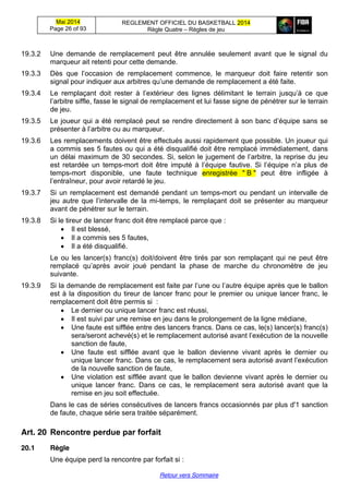 Mai 2014
Page 26 of 93
REGLEMENT OFFICIEL DU BASKETBALL 2014
Règle Quatre – Règles de jeu
Retour vers Sommaire
19.3.2 Une demande de remplacement peut être annulée seulement avant que le signal du
marqueur ait retenti pour cette demande.
19.3.3 Dès   que   l’occasion   de   remplacement commence, le marqueur doit faire retentir son
signal  pour  indiquer  aux  arbitres  qu’une  demande  de  remplacement  a  été  faite.
19.3.4 Le remplaçant doit rester à   l’extérieur   des   lignes   délimitant   le   terrain   jusqu’à   ce   que  
l’arbitre siffle, fasse le signal de remplacement et lui fasse signe de pénétrer sur le terrain
de jeu.
19.3.5 Le  joueur  qui  a  été  remplacé  peut  se  rendre  directement  à  son  banc  d’équipe  sans  se  
présenter  à  l’arbitre  ou  au  marqueur.
19.3.6 Les remplacements doivent être effectués aussi rapidement que possible. Un joueur qui
a commis ses 5 fautes ou qui a été disqualifié doit être remplacé immédiatement, dans
un délai maximum de 30  secondes.  Si,  selon  le  jugement  de  l’arbitre,  la reprise du jeu
est retardée un temps-mort   doit   être   imputé   à   l’équipe   fautive.   Si   l’équipe   n’a   plus   de  
temps-mort disponible, une faute technique enregistrée " B " peut être infligée à
l’entraîneur,  pour  avoir  retardé  le  jeu.
19.3.7 Si un remplacement est demandé pendant un temps-mort ou pendant un intervalle de
jeu autre que l’intervalle  de  la mi-temps, le remplaçant doit se présenter au marqueur
avant de pénétrer sur le terrain.
19.3.8 Si le tireur de lancer franc doit être remplacé parce que :
Il est blessé,
Il a commis ses 5 fautes,
Il a été disqualifié.
Le ou les lancer(s) franc(s) doit/doivent être tirés par son remplaçant qui ne peut être
remplacé   qu’après   avoir   joué   pendant   la   phase   de   marche   du   chronomètre   de   jeu  
suivante.
19.3.9 Si  la  demande  de  remplacement  est  faite  par  l’une  ou  l’autre équipe après que le ballon
est à la disposition du tireur de lancer franc pour le premier ou unique lancer franc, le
remplacement doit être permis si :
Le dernier ou unique lancer franc est réussi,
Il est suivi par une remise en jeu dans le prolongement de la ligne médiane,
Une faute est sifflée entre des lancers francs. Dans ce cas, le(s) lancer(s) franc(s)
sera/seront  achevé(s)  et  le  remplacement  autorisé  avant  l’exécution  de  la  nouvelle  
sanction de faute,
Une faute est sifflée avant que le ballon devienne vivant après le dernier ou
unique  lancer  franc.  Dans  ce  cas,  le  remplacement  sera  autorisé  avant  l’exécution  
de la nouvelle sanction de faute,
Une violation est sifflée avant que le ballon devienne vivant après le dernier ou
unique lancer franc. Dans ce cas, le remplacement sera autorisé avant que la
remise en jeu soit effectuée.
Dans le cas de séries consécutives de lancers francs occasionnés par plus d'1 sanction
de faute, chaque série sera traitée séparément.
Art. 20 Rencontre  perdue  par  forfait
20.1 Règle
Une équipe perd la rencontre par forfait si :
 