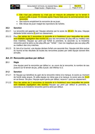 REGLEMENT OFFICIEL DU BASKETBALL 2014
Règle Quatre – Règles de jeu
Mai 2014
Page 27 of 93
Retour vers Sommaire
Elle   n’est   pas   présente   ou   n’est   pas   en   mesure   de   présenter   sur le terrain 5
joueurs prêts à jouer 15 minutes  après  l’heure  fixée  pour  le  commencement  de  la  
rencontre.
Ses actions empêchent la rencontre de se jouer,
Elle refuse  de  jouer  malgré  les  injonctions  de  l’arbitre.
20.2 Sanction
20.2.1 La  rencontre  est  gagnée  par  l’équipe  adverse par le score de 20 à 0.  De  plus,  l’équipe  
déclarée forfait recevra 0 point au classement.
20.2.2 Pour les séries de 2 rencontres (à domicile et à l'extérieur) pour lesquelles les points
sont totalisés (agrégation des scores) et pour les rencontres de play-offs au meilleur des
trois matches, l’équipe   qui   perd   par forfait la première, la seconde ou la troisième
rencontre perd la série ou les play-offs par " forfait ".  Ceci  ne  s’applique  pas  aux  play-offs
au meilleur des cinq matches.
20.2.3 Si,  lors  d’un  tournoi,  une  équipe  déclare  forfait  une  seconde  fois,  l’équipe  doit  être  exclue  
du tournoi et les résultats de toutes les rencontres jouées par cette équipe doivent être
annulés.
Art. 21 Rencontre  perdue  par  défaut
21.1 Règle
Une équipe perd la rencontre par défaut si, au cours de la rencontre, le nombre de ses
joueurs sur le terrain de jeu, prêts à jouer, est inférieur à 2.
21.2 Sanction
21.2.1 Si  l’équipe  qui  bénéficie  du  gain  de la rencontre mène à la marque, le score au moment
de  l’arrêt  reste  acquis.  Si  cette équipe ne mène pas à la marque, le score sera de 2 à 0
en  sa  faveur.  De  plus,  l’équipe  ayant  perdu  par  défaut,  recevra  1 point au classement.
21.2.2 Pour les séries de 2 rencontres (à domicile et à l'extérieur) pour lesquelles les points
sont totalisés (agrégation des scores) l’équipe   qui   perd   par   défaut la première, la
seconde ou la troisième rencontre perd la série par défaut.
 