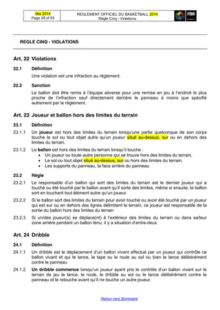 Mai 2014
Page 28 of 93
REGLEMENT OFFICIEL DU BASKETBALL 2014
Règle Cinq - Violations
Retour vers Sommaire
REGLE CINQ - VIOLATIONS
Art. 22 Violations
22.1 Définition
Une violation est une infraction au règlement.
22.2 Sanction
Le ballon  doit  être  remis  à  l’équipe  adverse  pour  une  remise  en  jeu  à  l’endroit le plus
proche de   l’infraction   sauf   directement   derrière   le   panneau   à   moins   que   spécifié  
autrement par le règlement.
Art. 23 Joueur  et  ballon  hors  des  limites  du  terrain
23.1 Définition
23.1.1 Un joueur est   hors   des   limites   du   terrain   lorsqu’une   partie   quelconque   de   son   corps
touche   le   sol   ou   tout   objet   autre   qu’un   joueur situé au-dessus, sur ou en dehors des
limites du terrain.
23.1.2 Le ballon est hors  des  limites  du  terrain  lorsqu’il  touche :
Un joueur ou toute autre personne qui se trouve hors des limites du terrain,
Le sol ou tout objet situé au-dessus, sur ou hors des limites du terrain,
Les supports du panneau, la face arrière du panneau
23.2 Règle
23.2.1 Le   responsable   d’un   ballon   qui   sort   des   limites   du   terrain   est   le   dernier   joueur   qui   a  
touché  ou  été  touché  par  le  ballon  avant  qu’il sorte des limites, même si ensuite, le ballon
sort  en  touchant  tout  élément  autre  qu’un  joueur.  
23.2.2 Si le ballon sort des limites du terrain pour avoir touché ou avoir été touché par un joueur
qui est sur ou en dehors des lignes délimitant le terrain, ce joueur est responsable de la
sortie du ballon hors des limites du terrain
23.2.3 Si   un/des   joueur(s)   se   déplace(nt)   à   l’extérieur   des   limites   du terrain ou dans sa/leur
zone  arrière  pendant  un  ballon  tenu,  il  y  a  situation  d’entre-deux
Art. 24 Dribble
24.1 Définition
24.1.1 Un dribble est  le  déplacement  d’un  ballon  vivant  effectué  par  un  joueur  qui  contrôle  ce    
ballon vivant et qui le lance, le tape ou le roule au sol ou bien le lance délibérément
contre le panneau
24.1.2 Un dribble commence lorsqu’un  joueur  ayant  pris  le  contrôle d’un  ballon vivant sur le
terrain de jeu le lance, le roule, le dribble au sol ou le lance délibérément contre le
panneau  et  le  retouche  avant  qu’il ne touche un autre joueur.
 