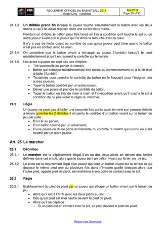 REGLEMENT OFFICIEL DU BASKETBALL 2014
Règle Cinq - Violations
Mai 2014
Page 29 of 93
Retour vers Sommaire
24.1.3 Un dribble prend fin lorsque le joueur touche simultanément le ballon avec les deux
mains ou  qu’il  le  laisse  reposer  dans  une  ou  les  deux  mains.
Pendant  un  dribble,  le  ballon  peut  être  lancé  en  l’air  à  condition  qu’il  touche  le  sol  ou  un  
autre  joueur  avant  que  le  joueur  qui  l’a  lancé  le  retouche  avec  la  main.
Il  n’y  a  pas  de  limite  quant  au  nombre  de  pas  qu’un  joueur  peut  faire  quand  le  ballon  
n’est  pas  en  contact  avec  sa  main.
24.1.4 On considère que le ballon vivant a échappé au joueur (‘fumble’)   lorsqu’il   le   perd  
maladroitement  et  qu’il  en  reprend  le  contrôle  sur  le  terrain.
24.1.5 Les actes suivants ne sont pas des dribbles :
Tirs successifs au panier du terrain,
Ballon qui échappe maladroitement des mains au  commencement  ou  à  la  fin  d’un  
dribble (‘fumble’)
Tentatives   pour  prendre  le  contrôle  du  ballon  en  le  frappant  pour  l’éloigner  des  
autres joueurs,
Taper le ballon contrôlé par un autre joueur,
Dévier une passe et prendre le contrôle du ballon,
Taper  le  ballon  en  l’air  de  main  à  main  et  l’immobiliser  avant  qu’il  touche  le  sol  à  
condition de ne pas violer la règle du marcher.
24.2 Règle
Un joueur ne peut pas dribbler une seconde fois après avoir terminé son premier dribble
à moins qu’entre les 2 dribbles il  ait  perdu  le  contrôle  d’un  ballon  vivant  sur  le  terrain  de  
jeu par suite :
D’un tir au panier,
D’un ballon touché par un adversaire,
D’une passe  ou  d’une  perte  accidentelle  du contrôle du ballon qui touche ou a été
touché par un autre joueur.
Art. 25 Le  marcher
25.1 Définition
25.1.1 Le marcher est le déplacement   illégal   d’un   ou   des   deux   pieds   en dehors des limites
définies dans cet article, alors que le joueur tient un ballon vivant sur le terrain de jeu.
25.1.2 Le pivot est  le  mouvement  légal  d’un  joueur  qui  tient un ballon vivant sur le terrain et qui
déplace le même pied une ou   plusieurs   fois  dans  n’importe   quelle   direction   alors   que  
l’autre  pied,  appelé  pied  de  pivot, est maintenu à son point de contact avec le sol.
25.2 Règle
25.2.1 Etablissement du pied de pivot par un joueur qui attrape un ballon vivant sur le terrain de
jeu :
Alors  qu’il  est  à  l’arrêt  avec les deux pieds au sol :
Dès  qu’un  pied  est  levé  l’autre  devient  le pied de pivot,
Alors  qu’il  se  déplace :
- Si un pied est en contact avec le sol, ce pied devient le pied de pivot,
 