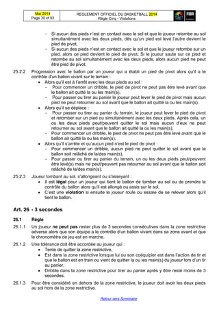 Mai 2014
Page 30 of 93
REGLEMENT OFFICIEL DU BASKETBALL 2014
Règle Cinq - Violations
Retour vers Sommaire
- Si aucun des pieds n’est en contact avec le sol et que le joueur retombe au sol
simultanément  avec  les  deux  pieds,  dès  qu’un  pied  est  levé  l’autre  devient  le  
pied de pivot,
- Si aucun  des  pieds  n’est  en contact avec le sol et que le joueur retombe sur un
pied, alors ce pied devient le pied de pivot. Si le joueur saute sur ce pied et
retombe au sol simultanément avec les deux pieds, alors aucun pied ne peut
être pied de pivot.
25.2.2 Progression avec le ballon par un joueur qui a établi un pied   de   pivot   alors   qu’il   a le
contrôle d'un ballon vivant sur le terrain :
Alors  qu’il  est  à  l’arrêt  avec les deux pieds au sol :
- Pour commencer un dribble, le pied de pivot ne peut pas être levé avant que
le ballon ait quitté la ou les main(s),
- Pour passer ou tirer au panier le joueur peut lever le pied de pivot mais aucun
pied ne peut retourner au sol avant que le ballon ait quitté la ou les main(s),
Alors  qu’il  se déplace :
- Pour passer ou tirer au panier du terrain, le joueur peut lever le pied de pivot
et retomber sur un pied ou simultanément avec les deux pieds. Après cela, un
ou   les   deux   pieds   peut/peuvent   quitter   le   sol   mais   aucun   d’eux   ne   peut    
retourner au sol avant que le ballon ait quitté la ou les main(s),
- Pour commencer un dribble, le pied de pivot ne peut pas être levé avant que le
ballon ait quitté la ou les main(s),
Alors  qu’il  s’arrête  et  qu’aucun  pied  n’est  le  pied  de  pivot :
- Pour commencer un dribble, aucun pied ne peut quitter le sol avant que le
ballon soit relâché de la/des main(s),
- Pour passer ou tirer au panier du terrain, un ou les deux pieds peut/peuvent
être levé(s) mais ne peut/peuvent pas retourner au sol avant que le ballon soit
relâché de la/des main(s).
25.2.3 Joueur tombant au sol, s'allongeant ou s'asseyant :
Il est légal pour un joueur qui tient le ballon de tomber au sol ou de prendre le
contrôle  du  ballon  alors  qu’il  est  allongé  ou  assis  sur  le  sol,
C’est  une  violation si  ensuite  le  joueur  roule  ou  essaie  de  se  relever  alors  qu’il  
tient le ballon.
Art. 26 -  3  secondes
26.1 Règle
26.1.1 Un joueur ne peut pas rester plus de 3 secondes consécutives dans la zone restrictive
adverse  alors  que  son  équipe  a  le  contrôle  d’un  ballon  vivant  dans  sa  zone avant et que
le chronomètre de jeu est en marche.
26.1.2 Une tolérance doit être accordée au joueur qui :
Tente de quitter la zone restrictive,
Est dans la zone restrictive lorsque lui ou son coéquipier  est  dans  l’action  de  tir et
que le ballon est en train ou vient de quitter la ou les main(s) du joueur lors  d’un tir
au panier,
Dribble dans la zone restrictive pour tirer au panier après y être resté moins de 3
secondes.
26.1.3 Pour être considéré en dehors de la zone restrictive, le joueur doit avoir les deux pieds
au sol hors de la zone restrictive.
 