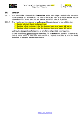 REGLEMENT OFFICIEL DU BASKETBALL 2014
Règle Cinq - Violations
Mai 2014
Page 35 of 93
Retour vers Sommaire
31.3 Sanction
31.3.1 Si la violation est commise par un attaquant, aucun point ne peut être accordé. Le ballon
doit être donné aux adversaires pour une remise en jeu dans le prolongement de la ligne
de lancer franc à moins que cela soit spécifié autrement dans le règlement.
31.3.2 Si la violation est commise par un défenseur,  l’équipe  attaquante  est  créditée  de :
1 point, s’il s'agit d'un tir de lancer franc,
2 points, si le tir du terrain a été lâché depuis la zone de panier à 2 points,
3 points, si le tir du terrain a été lâché depuis la zone de panier à 3 points.
L’attribution  des  points  se  fait  comme  si  le  ballon  avait  pénétré  dans  le  panier.
Si une violation de goaltending est commise par un défenseur pendant un dernier ou
unique lancer franc, 1 point doit   être   accordé   à   l’équipe   attaquante   suivi   d’une   faute  
technique  à  l’encontre  du  joueur  défenseur.
 