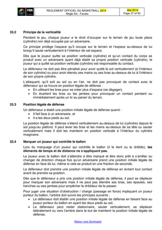 REGLEMENT OFFICIEL DU BASKETBALL 2014
Règle Six - Fautes
Mai 2014
Page 37 of 93
Retour vers Sommaire
33.2 Principe de la verticalité
Pendant le   jeu,   chaque   joueur   a   le   droit   d’occuper   sur   le   terrain   de   jeu   toute   place  
(cylindre) non déjà occupée par un adversaire.
Ce principe protège l’espace   qu’il   occupe   sur   le   terrain   et   l’espace   au-dessus de lui
lorsqu’il  saute  verticalement  à  l’intérieur  de  cet  espace.
Dès   que   le   joueur   quitte   sa   position   verticale   (cylindre)   et   qu’un   contact   du   corps   se  
produit avec un adversaire ayant déjà établi sa propre position verticale (cylindre), le
joueur qui a quitté sa position verticale (cylindre) est responsable du contact.
Le défenseur ne doit pas être  pénalisé  pour  avoir  quitté  le  sol  verticalement  (à  l’intérieur  
de son cylindre) ou pour avoir étendu ses mains ou ses bras au-dessus  de  lui  à  l’intérieur  
de son propre cylindre.
L’attaquant,   qu’il   soit   au   sol   ou   en   l’air,   ne   doit   pas   provoquer   de   contact   avec   le  
défenseur qui se trouve en position légale de défense :
En utilisant les bras pour se créer plus  d’espace (se dégager),
En écartant les bras ou les jambes pour provoquer un contact pendant ou
immédiatement après un tir au panier du terrain.
33.3 Position légale de défense
Un défenseur a établi une position initiale légale de défense quand :
Il fait face à un adversaire, et
Il a les deux pieds au sol.
La  position  légale  de  défense  s’étend  verticalement  au-dessus de lui (cylindre) depuis le
sol  jusqu’au  plafond.  Il  peut  lever  les  bras  et  les  mains  au-dessus de sa tête ou sauter
verticalement mais il doit   les   maintenir   en   position   verticale   à   l’intérieur   du   cylindre  
imaginaire.
33.4 Marquer un joueur qui contrôle le ballon
Lors du marquage   d’un   joueur   qui   contrôle   le   ballon   (il   le   tient   ou   le   dribble),   les
éléments  de  temps  et  de  distance  ne  s’appliquent  pas.
Le  joueur  avec  le  ballon  doit  s’attendre  à  être  marqué  et  être  donc  prêt  à  s’arrêter  ou  
changer  de  direction  chaque  fois  qu’un  adversaire  prend  une  position  initiale  légale  de  
défense en face de lui, même si cela se produit en une fraction de seconde.
Le défenseur doit prendre une position initiale légale de défense en évitant tout contact
avant de prendre sa position.
Dès que le défenseur a pris une position initiale légale de défense, il peut se déplacer
pour marquer son adversaire mais il ne peut pas étendre ses bras, ses épaules, ses
hanches ou ses jambes pour empêcher le dribbleur de le passer.
Pour juger  une  situation  d’obstruction / charge (passage en force) impliquant un joueur
porteur  du  ballon,  l’arbitre  doit  suivre  les  principes  suivants :
Le défenseur doit établir une position initiale légale de défense en faisant face au
joueur porteur du ballon en ayant les deux pieds au sol,
Le défenseur peut rester stationnaire, sauter verticalement, se déplacer
latéralement  ou  vers  l’arrière  dans  le  but de maintenir la position initiale légale de
défense,
 